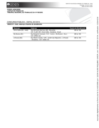 PODER JUDICIÁRIO
JUSTIÇA DO TRABALHO
TRIBUNAL REGIONAL DO TRABALHO DA 14ª REGIÃO
CONCURSO PÚBLICO – EDITAL 001/2014
ANEXO IV – Sede, endereço e horários de atendimento
Município Endereço Horário de Atendimento
Porto Velho (RO - Sede) Rua Almirante Barroso, 600 - Mocambo
CEP: 76.801-901- Porto Velho - Rondônia - Brasil
08h às 18h
Rio Branco (AC) Rua Benjamin Constant, 1121 - Centro – Rio Branco – Acre -
CEP: 69900-160
08h às 18h
Ji-Paraná (RO) Rua Monte Castelo, 1295 – Jardim dos Migrantes – Ji-Paraná
– Rondônia – CEP: 76900-735
08h às 18h
 