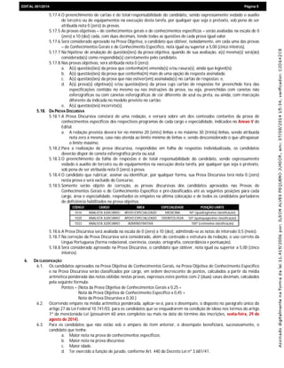 EDIEDITAL 001/2014 Página 5
5.17.4.O preenchimento do cartão é de total responsabilidade do candidato, sendo expressamente vedado o auxílio
de terceiro ou de equipamentos na execução desta tarefa, por qualquer que seja o pretexto, sob pena de ser
atribuída nota 0 (zero) às provas.
5.17.5.As provas objetivas – de conhecimentos gerais e de conhecimentos específicos – serão avaliadas na escala de 0
(zero) a 10 (dez) cada, com duas decimais, tendo todas as questões de cada prova igual valor.
5.17.6.Será considerado aprovado na Prova Objetiva, o candidato que obtiver, isoladamente, em cada uma das provas
– de Conhecimentos Gerais e de Conhecimento Específico, nota igual ou superior a 5,00 (cinco inteiros).
5.17.7.Na hipótese de anulação de questão(ões) da prova objetiva, quando de sua avaliação, a(s) mesma(s) será(ão)
considerada(s) como respondida(s) corretamente pelo candidato.
5.17.8.Nas provas objetivas, será atribuída nota 0 (zero):
a. À(s) questão(ões) da prova que contenha(m) emenda(s) e/ou rasura(s), ainda que legível(is);
b. À(s) questão(ões) da prova que contenha(m) mais de uma opção de resposta assinalada;
c. À(s) questão(ões) da prova que não estiver(em) assinalada(s) no cartão de respostas; e,
d. À(s) prova(s) objetiva(s) e/ou questão(ões) da prova cujo cartão de respostas for preenchido fora das
especificações contidas no mesmo ou nas instruções da prova, ou seja, preenchidas com canetas não
esferográficas ou com canetas esferográficas de cor diferente de azul ou preta, ou ainda, com marcação
diferente da indicada no modelo previsto no cartão;
e. À(s) questão(ões) incorreta(s).
5.18. DA PROVA DISCURSIVA
5.18.1.A Prova Discursiva constará de uma redação, e versará sobre um dos conteúdos contantes da prova de
conhecimentos específicos dos respectivos programas de cada cargo e especialidade, indicados no Anexo V do
Edital.
a. A redação prevista deverá ter no mínimo 20 (vinte) linhas e no máximo 30 (trinta) linhas, sendo atribuída
nota zero à mesma, caso não atenda ao limite mínimo de linhas e, sendo desconsiderado o que ultrapassar
o limite máximo.
5.18.2.Para a realização da prova discursiva, respondidas em folha de respostas individualizada, os candidatos
deverão dispor de caneta esferográfica preta ou azul.
5.18.3.O preenchimento da folha de respostas é de total responsabilidade do candidato, sendo expressamente
vedado o auxílio de terceiro ou de equipamentos na execução desta tarefa, por qualquer que seja o pretexto,
sob pena de ser atribuída nota 0 (zero) à prova.
5.18.4.O candidato que rubricar, assinar ou identificar, por qualquer forma, sua Prova Discursiva terá nota 0 (zero)
nesta prova e será excluído do Concurso.
5.18.5.Somente serão objeto de correção, as provas discursivas dos candidatos aprovados nas Provas de
Conhecimentos Gerais e de Conhecimento Específico e pré-classificados até as seguintes posições para cada
cargo, área e especialidade, respeitados os empates na última colocação e de todos os candidatos portadores
de deficiência habilitados na prova objetiva.
CÓDIGO CARGO ÁREA ESPECIALIDADE POSIÇÃO LIMITE
1016 ANALISTA JUDICIÁRIO APOIO ESPECIALIZADO MEDICINA 40ª (quadragésima classificação)
1020 ANALISTA JUDICIÁRIO APOIO ESPECIALIZADO ODONTOLOGIA 50ª (quinquagésima classificação)
1033 ANALISTA JUDICIÁRIO ADMINISTRATIVA 100ª (centésima classificação)
5.18.6.A Prova Discursiva será avaliada na escala de 0 (zero) a 10 (dez), admitindo-se as notas de intervalo 0,5 (meio).
5.18.7.Na correção da Prova Discursiva será considerado, além do conteúdo e estrutura da redação, o uso correto da
Língua Portuguesa (forma redacional, coerência, coesão, ortografia, concordância e pontuação).
5.18.8.Será considerado aprovado na Prova Discursiva, o candidato que obtiver, nota igual ou superior a 5,00 (cinco
inteiros).
6. DA CLASSIFICAÇÃO
6.1. Os candidatos aprovados na Prova Objetiva de Conhecimentos Gerais, na Prova Objetiva de Conhecimento Específico
e na Prova Discursiva serão classificados por cargo, em ordem decrescente de pontos, calculados a partir da média
aritmética ponderada das notas obtidas nestas provas, expressos estes pontos com 2 (duas) casas decimais, calculados
pela seguinte fórmula:
Pontos = (Nota da Prova Objetiva de Conhecimentos Gerais x 0,25 +
Nota da Prova Objetiva de Conhecimento Específico x 0,45 +
Nota da Prova Discursiva x 0,30.)
6.2. Ocorrendo empate na média aritmética ponderada, aplicar-se-á, para o desempate, o disposto no parágrafo único do
artigo 27 da Lei Federal 10.741/03, para os candidatos que se enquadrarem na condição de idoso nos termos do artigo
1º da mencionada Lei (possuírem 60 anos completos ou mais na data do término das inscrições, sexta-feira, 29 de
agosto de 2014).
6.3. Para os candidatos que não estão sob o amparo do item anterior, o desempate beneficiará, sucessivamente, o
candidato que tenha:
a. Maior nota na prova de conhecimentos específicos;
b. Maior nota na prova discursiva;
c. Maior idade.
d. Ter exercido a função de jurado, conforme Art. 440 do Decreto Lei nº 3.681/41.
 