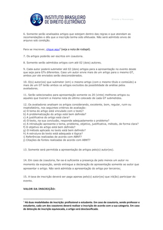 6. Somente serão analisados artigos que estejam dentro das regras e que atendam as
recomendações e dês que a inscrição tenha sido efetuada. Não será admitido envio de
arquivo sob condição.
Para se inscrever, clique aqui1
(veja a nota de rodapé).
7. Os artigos poderão ser escritos em coautoria.
8. Somente serão admitidos artigos com até 02 (dois) autores.
9. Cada autor poderá submeter até 02 (dois) artigos para a apresentação no evento desde
que seja para GTs diferentes. Caso um autor envie mais de um artigo para o mesmo GT,
ambos por ele enviados serão desconsiderados.
10. O(s) autor(es) que submeter (em) o mesmo artigo (com o mesmo título e conteúdo) a
mais de um GT terão ambos os artigos excluídos da possibilidade de análise pelos
avaliadores.
11. Serão selecionados para apresentação somente os 20 (vinte) melhores artigos ou
aqueles que tiverem a mesma nota do último colocado de cada GT submetidos.
12. Os avaliadores analisam os artigos considerando, excelente, bom, regular, ruim ou
insatisfatório, nos seguintes critérios de avaliação:
a) O tema do artigo está vinculado com o texto?
b) A problematização do artigo está bem definida?
c) A justificativa do artigo está clara?
d) O texto, na sua conclusão, responde adequadamente o problema?
e) A introdução apresenta o tema, problema, objetivo, justificativa, método, de forma clara?
f) O objetivo do artigo está bem definido?
g) O método aplicado no texto está bem definido?
h) A estrutura do texto está adequada e lógica?
i) Referências realizadas de acordo com ABNT?
j) Citações de fontes realizadas de acordo com ABNT?
13. Somente será permitida a apresentação de artigos pelo(s) autor(es).
14. Em caso de coautoria, far-se-á suficiente a presença de pelo menos um autor no
momento da exposição, sendo entregue a declaração de apresentação somente ao autor que
apresentar o artigo. Não será admitida a apresentação do artigo por terceiros;
15. A taxa de inscrição deverá ser paga apenas pelo(s) autor(es) que irá(ão) participar do
evento.
VALOR DA INSCRIÇÃO:
1
Há duas modalidades de inscrição: profissional e estudante. Em caso de coautoria, sendo professor e
estudante, cada um dos coautores deverá realizar a inscrição de acordo com a sua categoria. Em caso
de detecção de inscrição equivocada, o artigo será desclassificado.
 