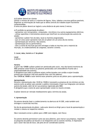 d) O pôster deverá ter clareza
Utilizar o mínimo de texto e o máximo de figuras, fotos, tabelas e recursos gráficos possíveis.
Organizar as informações de modo que as ideias centrais do trabalho sejam facilmente
compreendidas.
O texto do pôster deverá ser legível a uma distância de pelo menos 2 metros.
e) É proibido na apresentação do pôster:
- apresentar com retroprojetor, computador, microfone e/ou outros equipamentos elétricos;
- utilizar aparelhos e instrumentos sonoros que interfiram na comunicação dos autores da
sessão;
- apresentar o pôster fora da data, local ou horários programados;
- que um único autor apresente mais de um pôster em um único dia do evento;
- apresentação por terceiros: não autores;
- apresentação oral ou performática;
- sem o crachá da inscrição que será entregue a todos os inscritos com o material da
inscrição, no credenciamento do congresso, durante o evento.
3. Local, data, horário e nº do pôster
Local
A definir
Horário
A partir das 12h00 o pôster poderá ser pendurado pelo autor, mas não haverá monitoria do
IBDE presente neste horário (os pôsteres pendurados com antecedência ficarão sob a
responsabilidade dos autores).
É obrigatório que todos os pôsteres sejam confeccionados com cordão e sejam levados
prontos para pendurar (não será possível fixar com fita adesiva).
Das 13h30 às 15h00 o autor deverá estar presente junto ao seu pôster para a apresentação.
Apresentação
Durante a apresentação (das 13h30 às 15h00) é necessária a presença de (no mínimo) um dos
autores junto ao pôster para atender o público interessado e fazer sua integração com demais
autores da sessão, além de ter sua presença registrada pelo IBDE.
É obrigatório que o nome do autor-apresentador conste no resumo enviado.
O pôster deverá ser retirado imediatamente após o término da sessão.
4. Apresentação
Os autores deverão fazer o credenciamento na abertura do VI CIDE, onde também será
entregue o crachá dos inscritos.
No dia da apresentação do pôster, cada autor deverá se dirigir para o local da apresentação e
instalar o mesmo no respectivo número.
Não é necessário enviar o pôster para o IBDE (nem digital, nem físico)
Os autores deverão permanecer junto aos seus pôsteres, para marcar sua presença, responder
as perguntas do público (se houver) e se integrarem com os autores vizinhos. É importante
que o autor não saia do local, sob pena de ser considerado ausente.
 