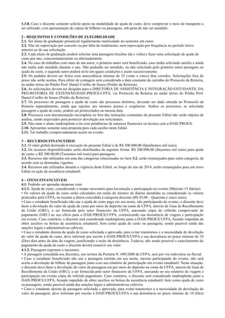 1.3.8. Caso o discente somente solicite apoio na modalidade de ajuda de custo, deve comprovar o meio de transporte a ser utilizado, com apresentação de cópias de bilhetes ou passagens, sob pena de não ser atendido. 
2 - REQUISITOS E CONDIÇÕES DE ELEGIBILIDADE 
2.1. Ser aluno de graduação presencial regularmente matriculado no semestre em curso. 
2.2. Não ter reprovação por conceito ou por falta de rendimento, nem reprovação por frequência no período letivo 
anterior ao de sua solicitação. 
2.3. Cada aluno de graduação poderá solicitar uma passagem (trechos ida e volta) e fazer uma solicitação de ajuda de 
custo por ano, concomitantemente ou alternadamente. 
2.4. No caso de trabalhos com mais de um autor, o primeiro autor será beneficiado, caso tenha solicitado auxílio e ainda não tenha sido atendido durante o ano. Não podendo ser atendido, ou não solicitado pelo primeiro autor passagem ou ajuda de custo, o segundo autor poderá sê-lo em iguais condições e assim sucessivamente. 
2.5. Os pedidos devem ser feitos com antecedência mínima de 25 (vinte e cinco) dias corridos. Solicitações fora do prazo não serão aceitas. Para efeito de contagem será considerada a data constante do carimbo do Protocolo da Reitoria, no andar térreo do Prédio Prof. Daniel Coelho de Souza (Prédio da Reitoria). 
2.6. As solicitações devem ser dirigidas para a DIRETORIA DE ASSISTÊNCIA E INTEGRAÇÃO ESTUDANTIL DA PRÓ-REITORIA DE EXTENSÃO/DAIE-PROEX-UFPA, via Protocolo da Reitoria no andar térreo do Prédio Prof. Daniel Coelho de Souza (Prédio da Reitoria). 
2.7. Os processos de passagens e ajuda de custo são processos distintos, devendo ser dado entrada no Protocolo da Reitoria separadamente, ainda que sujeitos aos mesmos prazos e exigências. Ambos os processos, se solicitado passagem e ajuda de custo, podem ser protocolados na mesma data. 
2.8. Processos com documentação incompleta ou fora das instruções constantes do presente Edital não serão objetos de análise, sendo arquivados para posterior devolução aos solicitantes. 
2.9. Não estar o aluno inadimplente e/ou com pendências de natureza financeira ou técnica com a DAIE/PROEX. 
2.10. Apresentar somente uma proposta para cada auxílio neste Edital. 
2.11. Ter trabalho comprovadamente aceito no evento. 
3 – RECURSOS FINANCEIROS 
3.1. O valor global destinado à execução do presente Edital é de R$ 500.000,00 (Quinhentos mil reais). 
3.2. Os recursos disponibilizados serão distribuídos da seguinte forma: R$ 200.000,00 (Duzentos mil reais) para ajuda de custo; e R$ 300.00,00 (Trezentos mil reais) para passagens. 
3.3. Recursos não utilizados em uma das categorias relacionadas no item 3.2. serão remanejados para outra categoria, de acordo com as demandas vigentes. 
3.4. Recursos não utilizados durante a vigência deste Edital, ao longo do ano de 2014, serão remanejados para um novo Edital ou ação da assistência estudantil. 
4 – ITENS FINANCIÁVEIS 
4.1. Poderão ser apoiadas despesas com: 
4.1.1. Ajuda de custo, considerando o tempo necessário para locomoção e participação no evento (Máximo 15 diárias). 
• Os valores da ajuda de custo serão calculados em razão do número de diárias atendidas se considerando os valores praticados pela UFPA, no tocante a diária concedida à categoria discente (R$ 45,00 – Quarenta e cinco reais). 
• Caso o estudante beneficiado não use a ajuda de custo paga em seu nome, não participando do evento, o discente deve fazer a devolução do valor da ajuda de custo por meio de depósito na conta da UFPA, através de Guia de Recolhimento da União (GRU), a ser fornecida pelo setor financeiro da UFPA, anexando cópia do referido comprovante de pagamento (GRU) ao seu ofício para a DAIE/PROEX/UFPA, comunicando sua desistência de viagem e participação em evento. Caso contrário, o discente será considerado inadimplente junto a DAIE/PROEX/UFPA, ficando impedido de obter auxílios ou bolsas da assistência estudantil, bem como ajuda de custo ou passagens, sendo passível ainda das sanções legais e administrativas cabíveis. 
• Caso o estudante desista da ajuda de custo solicitada e aprovada, para evitar transtornos e a necessidade de devolução do valor da ajuda de custo, deve informar por escrito à DAIE/PROEX/UFPA a sua desistência no prazo mínimo de 10 (Dez) dias antes da data da viagem, justificando a razão da desistência. Todavia, não sendo possível o cancelamento do pagamento da ajuda de custo o discente deverá ressarcir seu valor. 
4.1.2. Passagens regionais e nacionais. 
• A passagem concedida aos discentes, nos termos da Portaria N. 690/2000 da UFPA, será por via rodoviária ou fluvial. 
• Caso o estudante beneficiado não use a passagem emitida em seu nome, mesmo participando do evento, não será aceita a devolução do bilhete da passagem junto com seu relatório de participação em evento estudantil. Nesta situação, o discente deve fazer a devolução do valor da passagem em por meio de depósito na conta da UFPA, através de Guia de Recolhimento da União (GRU), a ser fornecida pelo setor financeiro da UFPA, anexando ao seu relatório de viagem e participação em evento cópia do referido pagamento. Caso contrário, o discente será considerado inadimplente junto a DAIE/PROEX/UFPA, ficando impedido de obter auxílios ou bolsas da assistência estudantil, bem como ajuda de custo ou passagens, sendo passível ainda das sanções legais e administrativas cabíveis. 
• Caso o estudante desista da passagem solicitada e aprovada, para evitar transtornos e a necessidade de devolução do valor da passagem, deve informar por escrito à DAIE/PROEX/UFPA a sua desistência no prazo mínimo de 10 (Dez)  
