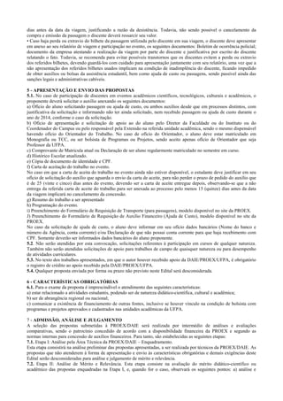 dias antes da data da viagem, justificando a razão da desistência. Todavia, não sendo possível o cancelamento da compra e emissão da passagem o discente deverá ressarcir seu valor. 
• Caso haja perda ou extravio do bilhete da passagem utilizada pelo discente em sua viagem, o discente deve apresentar em anexo ao seu relatório de viagem e participação no evento, os seguintes documentos: Boletim de ocorrência policial; documento da empresa atestando a realização da viagem por parte do discente e justificativa por escrito do discente relatando o fato. Todavia, se recomenda para evitar possíveis transtornos que os discentes evitem a perda ou extravio dos referidos bilhetes, devendo guardá-los com cuidado para apresentação juntamente com seu relatório, uma vez que a não apresentação dos referidos bilhetes usados implicam na condição de inadimplência do discente, ficando impedido de obter auxílios ou bolsas da assistência estudantil, bem como ajuda de custo ou passagens, sendo passível ainda das sanções legais e administrativas cabíveis. 
5 - APRESENTAÇÃO E ENVIO DAS PROPOSTAS 
5.1. No caso de participação de discentes em eventos acadêmicos científicos, tecnológicos, culturais e acadêmicos, o proponente deverá solicitar o auxílio anexando os seguintes documentos: 
a) Ofício do aluno solicitando passagem ou ajuda de custo, ou ambos auxílios desde que em processos distintos, com justificativa da solicitação e informando não ter ainda solicitado, nem recebido passagem ou ajuda de custo durante o ano de 2014, conforme o caso da solicitação. 
b) Oficio de apresentação e solicitação de apoio ao do aluno pelo Diretor da Faculdade ou do Instituto ou do Coordenador do Campus ou pelo responsável pela Extensão na referida unidade acadêmica, sendo o mesmo dispensável havendo ofício do Orientador do Trabalho. No caso de ofício do Orientador, o aluno deve estar matriculado em Monografia ou TCC, ou ser bolsista de Programas ou Projetos, sendo aceito apenas ofício de Orientador que seja Professor da UFPA. 
c) Comprovante de Matricula atual ou Declaração de ser aluno regularmente matriculado no semestre em curso. 
d) Histórico Escolar atualizado. 
e) Cópia de documento de identidade e CPF. 
f) Carta de aceitação do trabalho no evento. 
No caso em que a carta de aceita do trabalho no evento ainda não estiver disponível, o estudante deve justificar em seu ofício de solicitação do auxílio que aguarda o envio da carta de aceite, para não perder o prazo de pedido do auxílio que é de 25 (vinte e cinco) dias antes do evento, devendo ser a carta de aceite entregue depois, observando-se que a não entrega da referida carta de aceite do trabalho para ser anexada ao processo pelo menos 15 (quinze) dias antes da data da viagem implicará no cancelamento da concessão. 
g) Resumo do trabalho a ser apresentado 
h) Programação do evento. 
i) Preenchimento do Formulário de Requisição de Transporte (para passagens), modelo disponível no site da PROEX. 
J) Preenchimento do Formulário de Requisição de Auxilio Financeiro (Ajuda de Custo), modelo disponível no site da PROEX. 
No caso da solicitação de ajuda de custo, o aluno deve informar em seu ofício dados bancários (Nome do banco e número da Agência, conta corrente) e/ou Declaração de que não possui conta corrente para que haja recebimento com CPF. Somente deverão ser informados dados bancários do aluno proponente. 
5.2. Não serão atendidas por esta convocação, solicitações referentes à participação em cursos de qualquer natureza. Também não serão atendidas solicitações de apoio para trabalhos de campo de quaisquer natureza ou para desempenho de atividades curriculares. 
5.3. No texto dos trabalhos apresentados, em que o autor houver recebido apoio da DAIE/PROEX/UFPA, é obrigatório o registro de crédito ao apoio recebido pela DAIE/PROEX/UFPA. 
5.4. Qualquer proposta enviada por forma ou prazo não previsto neste Edital será desconsiderada. 
6 - CARACTERÍSTICAS OBRIGATÓRIAS 
6.1. Para o exame da proposta é imprescindível o atendimento das seguintes características: 
a) estar relacionado a atividades estudantis, podendo ser de natureza didático-científica, cultural e acadêmica; 
b) ser de abrangência regional ou nacional; 
c) comunicar a existência de financiamento de outras fontes, inclusive se houver vínculo na condição de bolsista com programas e projetos aprovados e cadastrados nas unidades acadêmicas da UFPA. 
7 - ADMISSÃO, ANÁLISE E JULGAMENTO 
A seleção das propostas submetidas à PROEX/DAIE será realizada por intermédio de análises e avaliações comparativas, sendo o patrocínio concedido de acordo com a disponibilidade financeira da PROEX e segundo as normas internas para concessão de auxílios financeiros. Para tanto, são estabelecidas as seguintes etapas: 
7.1. Etapa I: Análise pela Área Técnica da PROEX/DAIE – Enquadramento. 
Esta etapa consistirá na análise preliminar das propostas apresentadas, a ser realizada por técnicos da PROEX/DAIE. As propostas que não atenderem à forma de apresentação e envio às características obrigatórias e demais exigências deste Edital serão desconsideradas para análise e julgamento de mérito e relevância. 
7.2. Etapa II: Análise de Mérito e Relevância. Esta etapa consiste na avaliação do mérito didático-científico ou acadêmico das propostas enquadradas na Etapa I, e, quando for o caso, observará os seguintes pontos: a) análise e  