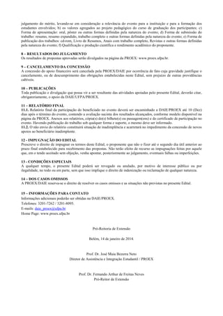 julgamento do mérito, levando-se em consideração a relevância do evento para a instituição e para a formação dos estudantes envolvidos; b) os valores agregados ao projeto pedagógico do curso de graduação dos participantes; c) Forma de apresentação: oral, pôster ou outras formas definidas pela natureza do evento; d) Forma de submissão do trabalho: resumo, resumo expandido, trabalho completo e outras formas definidas pela natureza do evento; e) Forma de publicação dos trabalhos: cd-rom, Livro de Resumos, Anais com trabalho completo, Revistas e outras formas definidas pela natureza do evento; f) Qualificação e produção científica e rendimento acadêmico do proponente. 
8 – RESULTADOS DO JULGAMENTO 
Os resultados de propostas aprovadas serão divulgados na página da PROEX: www.proex.ufpa.br. 
9 – CANCELAMENTO DA CONCESSÃO 
A concessão do apoio financeiro será cancelada pela PROEX/DAIE por ocorrência de fato cuja gravidade justifique o cancelamento, ou de descumprimento das obrigações estabelecidas neste Edital, sem prejuízo de outras providências cabíveis. 
10 – PUBLICAÇÕES 
Toda publicação e divulgação que possa vir a ser resultante das atividades apoiadas pelo presente Edital, deverão citar, obrigatoriamente, o apoio da DAIE/UFPA/PROEX. 
11 – RELATÓRIO FINAL 
11.1. Relatório final da participação do beneficiado no evento deverá ser encaminhado a DAIE/PROEX até 10 (Dez) dias após o término do evento, contendo a avaliação sucinta dos resultados alcançados, conforme modelo disponível na página da PROEX. Anexos aos relatórios, cópia(s) do(s) bilhete(s) ou passagem(ens) e do certificado de participação no evento. Havendo publicação do trabalho sob qualquer forma e suporte, o mesmo deve ser informado. 
11.2. O não envio do relatório constituirá situação de inadimplência e acarretará no impedimento da concessão de novos apoios ao beneficiário inadimplente. 
12 - IMPUGNAÇÃO DO EDITAL 
Prescreve o direito de impugnar os termos deste Edital, o proponente que não o fizer até o segundo dia útil anterior ao prazo final estabelecido para recebimento das propostas. Não terão efeito de recurso as impugnações feitas por aquele que, em o tendo aceitado sem objeção, venha apontar, posteriormente ao julgamento, eventuais falhas ou imperfeições. 
13 - CONDIÇÕES ESPECIAIS 
A qualquer tempo, o presente Edital poderá ser revogado ou anulado, por motivo de interesse público ou por ilegalidade, no todo ou em parte, sem que isso implique o direito de indenização ou reclamação de qualquer natureza. 
14 – DOS CASOS OMISSOS 
A PROEX/DAIE reserva-se o direito de resolver os casos omissos e as situações não previstas no presente Edital. 
15 – INFORMAÇÕES PARA CONTATO 
Informações adicionais poderão ser obtidas na DAIE/PROEX. 
Telefones: 3201-7262 / 3201-8095. 
E-mails: daie_proex@ufpa.br 
Home Page: www.proex.ufpa.br 
Pró-Reitoria de Extensão 
Belém, 14 de janeiro de 2014. 
Prof. Dr. José Maia Bezerra Neto 
Diretor de Assistência e Integração Estudantil / PROEX 
Prof. Dr. Fernando Arthur de Freitas Neves 
Pró-Reitor de Extensão 