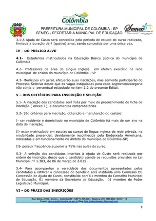 PREFEITURA MUNICIPAL DE COLÔMBIA - SP
SEMEC - SECRETARIA MUNICIPAL DE EDUCAÇÃO
Rua: Bahia, nº200 – Centro – Colômbia/SP - CEP 14.795-000 – Telefone: (17) 3335-8529 / 3335-1114
E-mail: educacao@colombia.sp.gov.br Blog: http://colombiaeduc.blogspot.com/
3
3.1-A Ajuda de Custo será concedida pelo período de estudo do curso realizado,
limitada a duração de 4 (quatro) anos, sendo concedida por uma única vez.
IV – DO PÚBLICO ALVO
4.1- Estudantes matriculados na Educação Básica pública do município de
Colômbia
4.2- Professores da área de Língua Inglesa em efetivo exercício na rede
municipal de ensino do município de Colômbia –SP
4.3- Munícipes em geral, efetuarão suas inscrições, mas somente participarão do
Processo Seletivo desde que as vagas estipuladas para cada segmento/categoria
não atinja o percentual estipulado no item 2.2 do presente Edital.
V – DOS CRITÉRIOS PARA INSCRIÇÃO E SELEÇÃO
5.1- A inscrição dos candidatos será feita por meio do preenchimento de ficha de
inscrição ( Anexo I ), e documentos comprobatórios
5.2- São critérios para inscrição, obtenção e manutenção do custeio:
I- ser residente e domiciliado no município de Colômbia há mais de um ano na
data da inscrição;
II- estar matriculado em escolas ou cursos de língua inglesa da rede privada, na
modalidade presencial, devidamente reconhecida pela Embaixada Americana,
instaladas e em funcionamento no âmbito do município de Colômbia-SP;
III- possuir freqüência superior a 75% nas aulas do curso.
5.3- A seleção dos candidatos inscritos à Ajuda de Custo será realizada por
ordem de inscrição, desde que o candidato atenda os requisitos previstos na Lei
Municipal nº 1.303, de 06 de março de 2.015 .
5.4- Para acompanhar a veracidade dos documentos apresentados pelos
candidatos e ratificar a concessão do benefício será instituída uma Comissão DE
Concessão de Ajuda de Custo, constituída por: 01 membro do Conselho Municipal
de Educação, 01 membro da Secretaria de Educação, 01 membro do Poder
Legislativo Municipal.
VI – DO PRAZO DAS INSCRIÇÕES
 