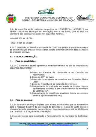 PREFEITURA MUNICIPAL DE COLÔMBIA - SP
SEMEC - SECRETARIA MUNICIPAL DE EDUCAÇÃO
Rua: Bahia, nº200 – Centro – Colômbia/SP - CEP 14.795-000 – Telefone: (17) 3335-8529 / 3335-1114
E-mail: educacao@colombia.sp.gov.br Blog: http://colombiaeduc.blogspot.com/
4
6.1- As inscrições serão realizadas no período de 12/06/2015 a 16/06/2015 na
SEMEC (Secretaria Municipal de Educação) sito à rua Bahia, 200 ao lado da
secretaria das escolas municipais nos seguintes horários:
- das 08:30h as 11:00h
- das 14:00h as 17:00h
4.6- O candidato ao benefício da Ajuda de Custo que perder o prazo de entrega
da documentação previsto neste Edital, estará automaticamente desclassificado
do processo seletivo.
VII - DA DOCUMENTAÇÃO
7.1- Para os candidatos:
7.1.1- O Candidato deverá apresentar cumulativamente no ato da inscrição os
seguintes documentos:
1-Cópia da Carteira de Identidade e ou Certidão de
Nascimento;
2-Cópia do CPF, se tiver;
3-Cópia do comprovante de matrícula na Educação Básica
Local;
4-Cópia do Holeritt, em se tratando de professor;
5-Comprovante de matrícula em escola de Língua Inglesa
devidamente instalada e em funcionamento no município
de Colômbia-SP ;
6-Comprovante de residência atualizado (conta de energia
elétrica, água ou telefone fixo).
7.2- Para as escolas:
7.2.2- As escolas de Língua Inglesa com alunos matriculados que se inscreverão
para o Processo Seletivo de Concessão do benefício a Ajuda de Custo deverão
obrigatoriamente apresentar junto a Semec, impreterivelmente até as 17:00h do
dia 15/06/2015, a seguinte documentação:
I-Alvará de licença para localização e funcionamento no município de Colômbia-
SP
 
