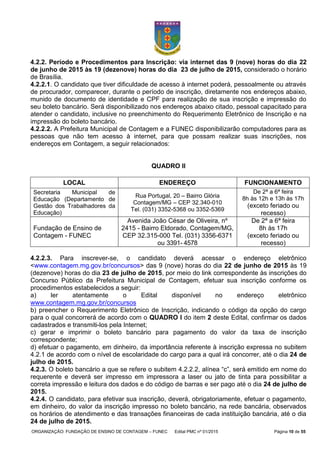 ORGANIZAÇÃO: FUNDAÇÃO DE ENSINO DE CONTAGEM – FUNEC Edital PMC nº 01/2015 Página 10 de 55
4.2.2. Período e Procedimentos para Inscrição: via internet das 9 (nove) horas do dia 22
de junho de 2015 às 19 (dezenove) horas do dia 23 de julho de 2015, considerado o horário
de Brasília.
4.2.2.1. O candidato que tiver dificuldade de acesso à internet poderá, pessoalmente ou através
de procurador, comparecer, durante o período de inscrição, diretamente nos endereços abaixo,
munido de documento de identidade e CPF para realização de sua inscrição e impressão do
seu boleto bancário. Será disponibilizado nos endereços abaixo citado, pessoal capacitado para
atender o candidato, inclusive no preenchimento do Requerimento Eletrônico de Inscrição e na
impressão do boleto bancário.
4.2.2.2. A Prefeitura Municipal de Contagem e a FUNEC disponibilizarão computadores para as
pessoas que não tem acesso à internet, para que possam realizar suas inscrições, nos
endereços em Contagem, a seguir relacionados:
QUADRO II
LOCAL ENDEREÇO FUNCIONAMENTO
Secretaria Municipal de
Educação (Departamento de
Gestão dos Trabalhadores da
Educação)
Rua Portugal, 20 – Bairro Glória
Contagem/MG – CEP 32.340-010
Tel. (031) 3352-5368 ou 3352-5369
De 2ª a 6ª feira
8h às 12h e 13h às 17h
(exceto feriado ou
recesso)
Fundação de Ensino de
Contagem - FUNEC
Avenida João César de Oliveira, nº
2415 - Bairro Eldorado, Contagem/MG,
CEP 32.315-000 Tel. (031) 3356-6371
ou 3391- 4578
De 2ª a 6ª feira
8h às 17h
(exceto feriado ou
recesso)
4.2.2.3. Para inscrever-se, o candidato deverá acessar o endereço eletrônico
<www.contagem.mg.gov.br/concursos> das 9 (nove) horas do dia 22 de junho de 2015 às 19
(dezenove) horas do dia 23 de julho de 2015, por meio do link correspondente às inscrições do
Concurso Público da Prefeitura Municipal de Contagem, efetuar sua inscrição conforme os
procedimentos estabelecidos a seguir:
a) ler atentamente o Edital disponível no endereço eletrônico
www.contagem.mg.gov.br/concursos
b) preencher o Requerimento Eletrônico de Inscrição, indicando o código da opção do cargo
para o qual concorrerá de acordo com o QUADRO I do item 2 deste Edital, confirmar os dados
cadastrados e transmiti-los pela Internet;
c) gerar e imprimir o boleto bancário para pagamento do valor da taxa de inscrição
correspondente;
d) efetuar o pagamento, em dinheiro, da importância referente à inscrição expressa no subitem
4.2.1 de acordo com o nível de escolaridade do cargo para a qual irá concorrer, até o dia 24 de
julho de 2015.
4.2.3. O boleto bancário a que se refere o subitem 4.2.2.2, alínea “c”, será emitido em nome do
requerente e deverá ser impresso em impressora a laser ou jato de tinta para possibilitar a
correta impressão e leitura dos dados e do código de barras e ser pago até o dia 24 de julho de
2015.
4.2.4. O candidato, para efetivar sua inscrição, deverá, obrigatoriamente, efetuar o pagamento,
em dinheiro, do valor da inscrição impresso no boleto bancário, na rede bancária, observados
os horários de atendimento e das transações financeiras de cada instituição bancária, até o dia
24 de julho de 2015.
 