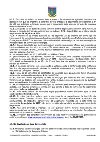 ORGANIZAÇÃO: FUNDAÇÃO DE ENSINO DE CONTAGEM – FUNEC Edital PMC nº 01/2015 Página 11 de 55
4.2.5. Em caso de feriado ou evento que acarrete o fechamento de agências bancárias na
localidade em que se encontra, o candidato deverá antecipar o pagamento, considerando o 1º
dia útil que antecede o feriado, desde que o pagamento seja feito no período de inscrição
determinado neste edital.
4.2.6. A segunda via do boleto bancário somente estará disponível na internet para impressão
durante o período de inscrição determinado no subitem 4.2.2, deste Edital, até o último dia de
pagamento – 24 de julho de 2015.
4.2.7. A impressão do boleto bancário ou da segunda via do mesmo em outro tipo de
impressora é de exclusiva responsabilidade do candidato, eximindo-se a Prefeitura Municipal de
Contagem e a FUNEC de eventuais dificuldades na leitura do código de barras e conseqüente
impossibilidade de efetivação da inscrição.
4.2.7.1. Caso o candidato, por motivos de ordem técnica, não consiga efetuar sua inscrição ou
imprimir o boleto bancário e/ou imprimir o CDI, deverá entrar em contato com a Fundação de
Ensino de Contagem - FUNEC, dentro do prazo estabelecido para a realização da inscrição, em
uma das seguintes formas:
a) através dos telefones: (31) 3356-6371 ou 3391- 4578 ou;
b) pessoalmente ou por terceiro, munido de procuração com poderes específicos, no
endereço: Avenida João César de Oliveira, nº 2415 – Bairro: Eldorado - Contagem/MG – CEP:
32.315-000, no horário de 9h as 17h, de 2ª a 6ª feira (exceto feriado e recesso), durante o
período de inscrição.
4.2.8. A inscrição somente será processada e validada após a confirmação pela instituição
bancária, do pagamento do valor da taxa de inscrição, concernente ao candidato, à Fundação
de Ensino de Contagem - FUNEC.
4.2.9. Tornar-se-ão sem efeito as solicitações de inscrição cujos pagamentos forem efetuados
após a data estabelecida no subitem 4.2.4 deste Edital.
4.2.10. Não será aceito pagamento da taxa de inscrição por depósito em caixa eletrônico,
transferência ou depósito em conta corrente, DOC, cheque, ordens de pagamento ou qualquer
outra forma diferente daquela prevista neste Edital.
4.2.11. O comprovante provisório de inscrição do candidato será o boleto original, devidamente
quitado, sem rasuras, emendas e outros, em que conste a data da efetivação do pagamento
feito até o dia 24 de julho de 2015.
4.2.12. Não serão válidas as inscrições cujos pagamentos forem efetuados após a data
estabelecida no boleto bancário.
4.2.13. O boleto bancário quitado será o comprovante de requerimento de inscrição do
candidato neste Concurso Público. Para esse fim, o boleto deverá estar autenticado ou
acompanhado do respectivo comprovante do pagamento realizado até a data limite do
vencimento (24 de julho de 2015) não sendo considerado para tal o simples agendamento de
pagamento.
4.2.14. Não será efetivada a inscrição se, por qualquer motivo, houver inconsistência do
pagamento da taxa de inscrição, ficando o candidato obrigado a se manifestar, formalmente,
nos termos do subitem 8.1 deste Edital.
4.2.15. A listagem dos candidatos que tiverem as suas inscrições deferidas será publicada no
endereço eletrônico www.contagem.mg.gov.br/concursos, até o dia 07/08/2015.
4.3. Da devolução da taxa de inscrição
4.3.1. O valor da taxa de inscrição somente será devolvido aos candidatos nos seguintes casos:
a) Cancelamento do Concurso Público;
 
