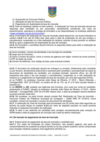 ORGANIZAÇÃO: FUNDAÇÃO DE ENSINO DE CONTAGEM – FUNEC Edital PMC nº 01/2015 Página 12 de 55
b) Suspensão do Concurso Público;
c) Alteração da data do Concurso Público;
d) Pagamento em duplicidade da taxa de inscrição.
4.3.2. Para as hipóteses citadas no item anterior, a restituição da Taxa de Inscrição deverá ser
requerida pelo candidato ou por procurador, devidamente constituído, por meio do
preenchimento, assinatura e entrega de formulário a ser disponibilizado no endereço eletrônico
<www.contagem.mg.gov.br/concursos>
4.3.3. O formulário de restituição da Taxa de Inscrição estará disponível, nos locais indicados no
subitem 4.2.2.1 em até 03 (três) dias úteis após a data de publicação do ato que ensejou o
cancelamento, suspensão ou a não realização do certame, durante o prazo previsto no subitem
4.3.5 ou após o pagamento em duplicidade da taxa de inscrição.
4.3.4. No formulário, o candidato deverá informar os seguintes dados para obter a restituição da
taxa de inscrição:
a) nome completo, número da identidade e da inscrição do candidato;
b) cargo que se inscreveu;
c) nome e número do banco, nome e número da agência com dígito, número da conta corrente
e CPF do titular da conta;
d) número de telefones, com código de área, para eventual contato.
4.3.5. O formulário de restituição deverá ser entregue ou enviado, diretamente pelo candidato
ou por terceiro, devidamente preenchido e assinado pelo candidato e acompanhado da cópia do
documento de identidade do candidato, em envelope fechado, tamanho ofício, em até 60
(sessenta) dias após o ato que ensejou o cancelamento, suspensão ou a não realização do
certame ou o pagamento em duplicidade da taxa de inscrição, por uma das seguintes formas:
a) na FUNEC, no endereço: Avenida João César de Oliveira, nº 2415 – Bairro Eldorado –
Contagem/MG, CEP 32.315-000, no horário de 8h às 17h, de 2ª a 6ª feira (exceto feriado e
recesso) ou;
b) via SEDEX ou AR, postado nas Agências dos Correios, com custo por conta do candidato,
endereçado à FUNEC, situada no endereço: Avenida João César de Oliveira, nº 2415 – Bairro
Eldorado – Contagem/MG, CEP 32.315-000. Nesse caso, a data da postagem deverá obedecer
ao prazo previsto neste item.
4.3.6. No envelope, na parte frontal, deverá constar Ref. Restituição da Taxa de Inscrição –
Concurso Público da Prefeitura municipal de Contagem – Edital PMC Nº 01/2015, nome
completo, número da inscrição e número do documento de identidade.
4.3.7. A restituição da Taxa de Inscrição será processada nos 20 (vinte) dias úteis seguintes ao
término do prazo fixado no subitem 4.3.5 por meio de depósito bancário na conta corrente
indicada no respectivo formulário de restituição.
4.3.8. O valor a ser restituído ao candidato será corrigido monetariamente pela variação do
IGPM desde a data do pagamento da inscrição até a data da efetiva restituição.
4.4. Da isenção do pagamento da taxa de inscrição
4.4.1. Estará isento do pagamento da taxa de inscrição o candidato que:
4.4.1.1. Em razão de limitações de ordem financeira, não possam pagá-la, sob pena de
comprometimento do sustento da própria família ou do seu próprio sustento, sendo comprovada
essa situação mediante qualquer meio legalmente admitido ou;
 