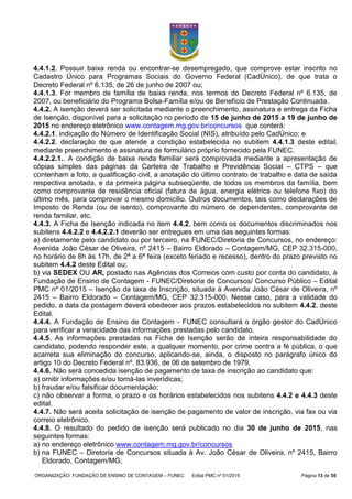 ORGANIZAÇÃO: FUNDAÇÃO DE ENSINO DE CONTAGEM – FUNEC Edital PMC nº 01/2015 Página 13 de 55
4.4.1.2. Possuir baixa renda ou encontrar-se desempregado, que comprove estar inscrito no
Cadastro Único para Programas Sociais do Governo Federal (CadÚnico), de que trata o
Decreto Federal nº 6.135, de 26 de junho de 2007 ou;
4.4.1.3. For membro de família de baixa renda, nos termos do Decreto Federal nº 6.135, de
2007, ou beneficiário do Programa Bolsa-Família e/ou de Benefício de Prestação Continuada.
4.4.2. A isenção deverá ser solicitada mediante o preenchimento, assinatura e entrega da Ficha
de Isenção, disponível para a solicitação no período de 15 de junho de 2015 a 19 de junho de
2015 no endereço eletrônico www.contagem.mg.gov.br/concursos que conterá:
4.4.2.1. indicação do Número de Identificação Social (NIS), atribuído pelo CadÚnico; e
4.4.2.2. declaração de que atende a condição estabelecida no subitem 4.4.1.3 deste edital,
mediante preenchimento e assinatura de formulário próprio fornecido pela FUNEC.
4.4.2.2.1.. A condição de baixa renda familiar será comprovada mediante a apresentação de
cópias simples das páginas da Carteira de Trabalho e Previdência Social – CTPS – que
contenham a foto, a qualificação civil, a anotação do último contrato de trabalho e data de saída
respectiva anotada, e da primeira página subseqüente, de todos os membros da família, bem
como comprovante de residência oficial (fatura de água, energia elétrica ou telefone fixo) do
último mês, para comprovar o mesmo domicílio. Outros documentos, tais como declarações de
Imposto de Renda (ou de isento), comprovante do número de dependentes, comprovante de
renda familiar, etc.
4.4.3. A Ficha de Isenção indicada no item 4.4.2, bem como os documentos discriminados nos
subitens 4.4.2.2 e 4.4.2.2.1 deverão ser entregues em uma das seguintes formas:
a) diretamente pelo candidato ou por terceiro, na FUNEC/Diretoria de Concursos, no endereço:
Avenida João César de Oliveira, nº 2415 – Bairro Eldorado – Contagem/MG, CEP 32.315-000,
no horário de 8h às 17h, de 2ª a 6ª feira (exceto feriado e recesso), dentro do prazo previsto no
subitem 4.4.2 deste Edital ou;
b) via SEDEX OU AR, postado nas Agências dos Correios com custo por conta do candidato, à
Fundação de Ensino de Contagem - FUNEC/Diretoria de Concursos/ Concurso Público – Edital
PMC nº 01/2015 – Isenção da taxa de Inscrição, situada à Avenida João César de Oliveira, nº
2415 – Bairro Eldorado – Contagem/MG, CEP 32.315-000. Nesse caso, para a validade do
pedido, a data da postagem deverá obedecer aos prazos estabelecidos no subitem 4.4.2, deste
Edital.
4.4.4. A Fundação de Ensino de Contagem - FUNEC consultará o órgão gestor do CadÚnico
para verificar a veracidade das informações prestadas pelo candidato.
4.4.5. As informações prestadas na Ficha de Isenção serão de inteira responsabilidade do
candidato, podendo responder este, a qualquer momento, por crime contra a fé pública, o que
acarreta sua eliminação do concurso, aplicando-se, ainda, o disposto no parágrafo único do
artigo 10 do Decreto Federal nº. 83.936, de 06 de setembro de 1979.
4.4.6. Não será concedida isenção de pagamento de taxa de inscrição ao candidato que:
a) omitir informações e/ou torná-las inverídicas;
b) fraudar e/ou falsificar documentação;
c) não observar a forma, o prazo e os horários estabelecidos nos subitens 4.4.2 e 4.4.3 deste
edital.
4.4.7. Não será aceita solicitação de isenção de pagamento de valor de inscrição, via fax ou via
correio eletrônico.
4.4.8. O resultado do pedido de isenção será publicado no dia 30 de junho de 2015, nas
seguintes formas:
a) no endereço eletrônico www.contagem.mg.gov.br/concursos
b) na FUNEC – Diretoria de Concursos situada à Av. João César de Oliveira, nº 2415, Bairro
Eldorado, Contagem/MG;
 