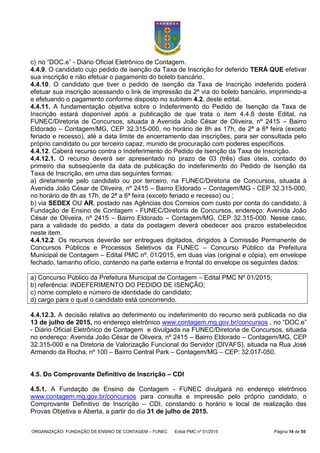 ORGANIZAÇÃO: FUNDAÇÃO DE ENSINO DE CONTAGEM – FUNEC Edital PMC nº 01/2015 Página 14 de 55
c) no “DOC.e” - Diário Oficial Eletrônico de Contagem.
4.4.9. O candidato cujo pedido de isenção da Taxa de Inscrição for deferido TERÁ QUE efetivar
sua inscrição e não efetuar o pagamento do boleto bancário.
4.4.10. O candidato que tiver o pedido de isenção da Taxa de Inscrição indeferido poderá
efetuar sua inscrição acessando o link de impressão da 2ª via do boleto bancário, imprimindo-a
e efetuando o pagamento conforme disposto no subitem 4.2. deste edital.
4.4.11. A fundamentação objetiva sobre o Indeferimento do Pedido de Isenção da Taxa de
Inscrição estará disponível após a publicação de que trata o item 4.4.8 deste Edital, na
FUNEC/Diretoria de Concursos, situada à Avenida João César de Oliveira, nº 2415 – Bairro
Eldorado – Contagem/MG, CEP 32.315-000, no horário de 8h as 17h, de 2ª a 6ª feira (exceto
feriado e recesso), até a data limite de encerramento das inscrições, para ser consultada pelo
próprio candidato ou por terceiro capaz, munido de procuração com poderes específicos.
4.4.12. Caberá recurso contra o Indeferimento do Pedido de Isenção da Taxa de Inscrição.
4.4.12.1. O recurso deverá ser apresentado no prazo de 03 (três) dias úteis, contado do
primeiro dia subseqüente da data de publicação do indeferimento do Pedido de Isenção da
Taxa de Inscrição, em uma das seguintes formas:
a) diretamente pelo candidato ou por terceiro, na FUNEC/Diretoria de Concursos, situada à
Avenida João César de Oliveira, nº 2415 – Bairro Eldorado – Contagem/MG - CEP 32.315-000,
no horário de 8h as 17h, de 2ª a 6ª feira (exceto feriado e recesso) ou ;
b) via SEDEX OU AR, postado nas Agências dos Correios com custo por conta do candidato, à
Fundação de Ensino de Contagem - FUNEC/Diretoria de Concursos, endereço: Avenida João
César de Oliveira, nº 2415 – Bairro Eldorado – Contagem/MG, CEP 32.315-000. Nesse caso,
para a validade do pedido, a data da postagem deverá obedecer aos prazos estabelecidos
neste item.
4.4.12.2. Os recursos deverão ser entregues digitados, dirigidos à Comissão Permanente de
Concursos Públicos e Processos Seletivos da FUNEC – Concurso Público da Prefeitura
Municipal de Contagem – Edital PMC nº. 01/2015, em duas vias (original e cópia), em envelope
fechado, tamanho ofício, contendo na parte externa e frontal do envelope os seguintes dados:
a) Concurso Público da Prefeitura Municipal de Contagem – Edital PMC Nº 01/2015;
b) referência: INDEFERIMENTO DO PEDIDO DE ISENÇÃO;
c) nome completo e número de identidade do candidato;
d) cargo para o qual o candidato está concorrendo.
4.4.12.3. A decisão relativa ao deferimento ou indeferimento do recurso será publicada no dia
13 de julho de 2015, no endereço eletrônico www.contagem.mg.gov.br/concursos , no “DOC.e”
- Diário Oficial Eletrônico de Contagem e divulgada na FUNEC/Diretoria de Concursos, situada
no endereço: Avenida João César de Oliveira, nº 2415 – Bairro Eldorado – Contagem/MG, CEP
32.315-000 e na Diretoria de Valorização Funcional do Servidor (DIVAFS), situada na Rua José
Armando da Rocha, nº 100 – Bairro Central Park – Contagem/MG – CEP: 32.017-050.
4.5. Do Comprovante Definitivo de Inscrição – CDI
4.5.1. A Fundação de Ensino de Contagem - FUNEC divulgará no endereço eletrônico
www.contagem.mg.gov.br/concursos para consulta e impressão pelo próprio candidato, o
Comprovante Definitivo de Inscrição – CDI, constando o horário e local de realização das
Provas Objetiva e Aberta, a partir do dia 31 de julho de 2015.
 