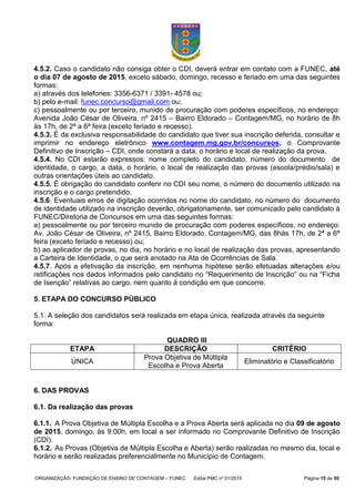 ORGANIZAÇÃO: FUNDAÇÃO DE ENSINO DE CONTAGEM – FUNEC Edital PMC nº 01/2015 Página 15 de 55
4.5.2. Caso o candidato não consiga obter o CDI, deverá entrar em contato com a FUNEC, até
o dia 07 de agosto de 2015, exceto sábado, domingo, recesso e feriado em uma das seguintes
formas:
a) através dos telefones: 3356-6371 / 3391- 4578 ou;
b) pelo e-mail: funec.concurso@gmail.com ou;
c) pessoalmente ou por terceiro, munido de procuração com poderes específicos, no endereço:
Avenida João César de Oliveira, nº 2415 – Bairro Eldorado – Contagem/MG, no horário de 8h
às 17h, de 2ª a 6ª feira (exceto feriado e recesso).
4.5.3. É da exclusiva responsabilidade do candidato que tiver sua inscrição deferida, consultar e
imprimir no endereço eletrônico www.contagem.mg.gov.br/concursos, o Comprovante
Definitivo de Inscrição – CDI, onde constará a data, o horário e local de realização da prova.
4.5.4. No CDI estarão expressos: nome completo do candidato, número do documento de
identidade, o cargo, a data, o horário, o local de realização das provas (escola/prédio/sala) e
outras orientações úteis ao candidato.
4.5.5. É obrigação do candidato conferir no CDI seu nome, o número do documento utilizado na
inscrição e o cargo pretendido.
4.5.6. Eventuais erros de digitação ocorridos no nome do candidato, no número do documento
de identidade utilizado na inscrição deverão, obrigatoriamente, ser comunicado pelo candidato à
FUNEC/Diretoria de Concursos em uma das seguintes formas:
a) pessoalmente ou por terceiro munido de procuração com poderes específicos, no endereço:
Av. João César de Oliveira, nº 2415, Bairro Eldorado, Contagem/MG, das 8hàs 17h, de 2ª a 6ª
feira (exceto feriado e recesso) ou;
b) ao aplicador de provas, no dia, no horário e no local de realização das provas, apresentando
a Carteira de Identidade, o que será anotado na Ata de Ocorrências de Sala.
4.5.7. Após a efetivação da inscrição, em nenhuma hipótese serão efetuadas alterações e/ou
retificações nos dados informados pelo candidato no “Requerimento de Inscrição” ou na “Ficha
de Isenção” relativas ao cargo, nem quanto à condição em que concorre.
5. ETAPA DO CONCURSO PÚBLICO
5.1. A seleção dos candidatos será realizada em etapa única, realizada através da seguinte
forma:
QUADRO III
ETAPA DESCRIÇÃO CRITÉRIO
ÚNICA
Prova Objetiva de Múltipla
Escolha e Prova Aberta
Eliminatório e Classificatório
6. DAS PROVAS
6.1. Da realização das provas
6.1.1. A Prova Objetiva de Múltipla Escolha e a Prova Aberta será aplicada no dia 09 de agosto
de 2015, domingo, às 9:00h, em local a ser informado no Comprovante Definitivo de Inscrição
(CDI).
6.1.2. As Provas (Objetiva de Múltipla Escolha e Aberta) serão realizadas no mesmo dia, local e
horário e serão realizadas preferencialmente no Município de Contagem.
 