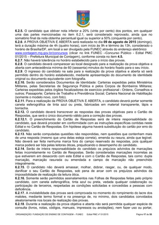 ORGANIZAÇÃO: FUNDAÇÃO DE ENSINO DE CONTAGEM – FUNEC Edital PMC nº 01/2015 Página 17 de 55
6.2.5. O candidato que obtiver nota inferior a 20% (vinte por cento) dos pontos, em qualquer
uma das partes mencionadas no item 6.2.1, será considerado reprovado, ainda que no
somatório final da nota obtenha percentual igual ou superior a 50% (cinquenta por cento).
6.2.6. A PROVA OBJETIVA E ABERTA será realizada no dia 09 de agosto de 2015 (domingo),
terá a duração máxima de 4h (quatro horas), com início às 9h e término às 13h, considerado o
horário de Brasília/DF, em local a ser divulgado pela FUNEC através do endereço eletrônico
www.contagem.mg.gov.br/concursos (clicar no link FUNEC –Concurso Público - Edital PMC
01/2015 – Prefeitura Municipal de Contagem), conforme consta no item 4.5.
6.2.7. Não haverá tolerância no horário estabelecido para o início das provas.
6.2.8. O candidato deverá comparecer ao local designado para a realização da prova objetiva e
aberta com antecedência mínima de 60 (sessenta) minutos do horário fixado para o seu início.
6.2.9. O ingresso do candidato na sala para a realização da prova objetiva e aberta só será
permitido dentro do horário estabelecido, mediante apresentação do documento de identidade
original ou documento equivalente com fotografia.
6.2.10. Serão considerados Documentos de Identidade: Carteiras expedidas pelos Ministérios
Militares, pelas Secretarias de Segurança Pública e pelos Corpos de Bombeiros Militares;
Carteiras expedidas pelos órgãos fiscalizadores de exercício profissional - Ordens, Conselhos e
outros; Passaporte; Carteira de Trabalho e Previdência Social; Carteira Nacional de Habilitação
(somente o modelo novo, com foto).
6.2.11. Para a realização da PROVA OBJETIVA E ABERTA, o candidato deverá portar somente
caneta esferográfica de tinta azul ou preta, fabricadas em material transparente, lápis e
borracha.
6.2.12. O candidato deverá transcrever as respostas das provas objetivas para o Cartão de
Respostas, que será o único documento válido para a correção das provas.
6.2.12.1. O preenchimento do Cartão de Respostas será de inteira responsabilidade do
candidato, que deverá proceder em conformidade com as instruções específicas contidas neste
Edital e no Cartão de Respostas. Em hipótese alguma haverá substituição do cartão por erro do
candidato.
6.2.13. Não serão computadas questões não respondidas, nem questões que contenham mais
de uma resposta (mesmo que uma delas esteja correta), emenda ou rasura, ainda que legível.
Não deverá ser feita nenhuma marca fora do campo reservado às respostas, pois qualquer
marca poderá ser lida pelas leitoras óticas, prejudicando o desempenho do candidato.
6.2.14. Serão de inteira responsabilidade do candidato os prejuízos advindos de marcações
feitas incorretamente no Cartão de Respostas. Serão consideradas marcações incorretas as
que estiverem em desacordo com este Edital e com o Cartão de Respostas, tais como: dupla
marcação, marcação rasurada ou emendada e campo de marcação não preenchido
integralmente.
6.2.15. O candidato não deverá amassar, molhar, dobrar, rasgar, ou, de qualquer modo,
danificar o seu Cartão de Respostas, sob pena de arcar com os prejuízos advindos da
impossibilidade de realização da leitura ótica.
6.2.16. Somente serão permitidos assinalamentos nas Folhas de Respostas feitas pelo próprio
candidato, com caneta esferográfica, tinta azul ou preta, vedada qualquer colaboração ou
participação de terceiros, respeitadas as condições solicitadas e concedidas a pessoas com
deficiência.
6.2.17. A inviolabilidade das provas será comprovada no momento do rompimento do lacre dos
malotes, mediante termo formal e na presença de, no mínimo, dois candidatos convidados
aleatoriamente nos locais de realização das provas.
6.2.18. Durante a realização da prova objetiva e aberta não será permitida qualquer espécie de
consulta (livros, notas, códigos, manuais, impressos ou anotações), nem fazer uso ou portar,
 