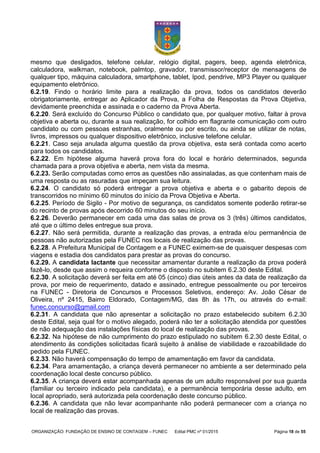 ORGANIZAÇÃO: FUNDAÇÃO DE ENSINO DE CONTAGEM – FUNEC Edital PMC nº 01/2015 Página 18 de 55
mesmo que desligados, telefone celular, relógio digital, pagers, beep, agenda eletrônica,
calculadora, walkman, notebook, palmtop, gravador, transmissor/receptor de mensagens de
qualquer tipo, máquina calculadora, smartphone, tablet, Ipod, pendrive, MP3 Player ou qualquer
equipamento eletrônico.
6.2.19. Findo o horário limite para a realização da prova, todos os candidatos deverão
obrigatoriamente, entregar ao Aplicador da Prova, a Folha de Respostas da Prova Objetiva,
devidamente preenchida e assinada e o caderno da Prova Aberta.
6.2.20. Será excluído do Concurso Público o candidato que, por qualquer motivo, faltar à prova
objetiva e aberta ou, durante a sua realização, for colhido em flagrante comunicação com outro
candidato ou com pessoas estranhas, oralmente ou por escrito, ou ainda se utilizar de notas,
livros, impressos ou qualquer dispositivo eletrônico, inclusive telefone celular.
6.2.21. Caso seja anulada alguma questão da prova objetiva, esta será contada como acerto
para todos os candidatos.
6.2.22. Em hipótese alguma haverá prova fora do local e horário determinados, segunda
chamada para a prova objetiva e aberta, nem vista da mesma.
6.2.23. Serão computadas como erros as questões não assinaladas, as que contenham mais de
uma resposta ou as rasuradas que impeçam sua leitura.
6.2.24. O candidato só poderá entregar a prova objetiva e aberta e o gabarito depois de
transcorridos no mínimo 60 minutos do início da Prova Objetiva e Aberta.
6.2.25. Período de Sigilo - Por motivo de segurança, os candidatos somente poderão retirar-se
do recinto de provas após decorrido 60 minutos do seu início.
6.2.26. Deverão permanecer em cada uma das salas de prova os 3 (três) últimos candidatos,
até que o último deles entregue sua prova.
6.2.27. Não será permitida, durante a realização das provas, a entrada e/ou permanência de
pessoas não autorizadas pela FUNEC nos locais de realização das provas.
6.2.28. A Prefeitura Municipal de Contagem e a FUNEC eximem-se de quaisquer despesas com
viagens e estadia dos candidatos para prestar as provas do concurso.
6.2.29. A candidata lactante que necessitar amamentar durante a realização da prova poderá
fazê-lo, desde que assim o requeira conforme o disposto no subitem 6.2.30 deste Edital.
6.2.30. A solicitação deverá ser feita em até 05 (cinco) dias úteis antes da data de realização da
prova, por meio de requerimento, datado e assinado, entregue pessoalmente ou por terceiros
na FUNEC - Diretoria de Concursos e Processos Seletivos, endereço: Av. João César de
Oliveira, nº 2415, Bairro Eldorado, Contagem/MG, das 8h às 17h, ou através do e-mail:
funec.concurso@gmail.com
6.2.31. A candidata que não apresentar a solicitação no prazo estabelecido subitem 6.2.30
deste Edital, seja qual for o motivo alegado, poderá não ter a solicitação atendida por questões
de não adequação das instalações físicas do local de realização das provas.
6.2.32. Na hipótese de não cumprimento do prazo estipulado no subitem 6.2.30 deste Edital, o
atendimento às condições solicitadas ficará sujeito à análise de viabilidade e razoabilidade do
pedido pela FUNEC.
6.2.33. Não haverá compensação do tempo de amamentação em favor da candidata.
6.2.34. Para amamentação, a criança deverá permanecer no ambiente a ser determinado pela
coordenação local deste concurso público.
6.2.35. A criança deverá estar acompanhada apenas de um adulto responsável por sua guarda
(familiar ou terceiro indicado pela candidata), e a permanência temporária desse adulto, em
local apropriado, será autorizada pela coordenação deste concurso público.
6.2.36. A candidata que não levar acompanhante não poderá permanecer com a criança no
local de realização das provas.
 