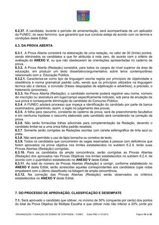 ORGANIZAÇÃO: FUNDAÇÃO DE ENSINO DE CONTAGEM – FUNEC Edital PMC nº 01/2015 Página 19 de 55
6.2.37. A candidata, durante o período de amamentação, será acompanhada de um aplicador
da FUNEC, do sexo feminino, que garantirá que sua conduta esteja de acordo com os termos e
condições deste Edital.
6.3. DA PROVA ABERTA
6.3.1. A Prova Aberta consistirá na elaboração de uma redação, no valor de 30 (trinta) pontos,
sendo eliminados os candidatos a que for atribuída à nota zero, de acordo com o critério de
avaliação do ANEXO V, ou que não obedecerem às orientações apresentadas no caderno de
prova.
6.3.2. A Prova Aberta (Redação) consistirá, para todos os cargos de nível superior da área de
educação, em produzir um texto dissertativo/argumentativo sobre tema contemporâneo
relacionado com a Educação Pública.
6.3.2.1. Caracteriza-se como tipo de linguagem escrita regida por princípios de objetividade e
obediência à norma gramatical padrão culto, sendo que os princípios utilizados na linguagem
técnica são a clareza, a concisão (frases despojadas de adjetivação e advérbios), a precisão, o
tratamento (pronomes).
6.3.3. Na Prova Aberta (Redação), o candidato somente poderá registrar seu nome, número
de inscrição ou assinatura em lugar/campo especificamente indicado, sob pena de anulação da
sua prova e consequente eliminação do candidato do Concurso Público.
6.3.4. A FUNEC adotará processo que impeça a identificação do candidato por parte da banca
examinadora, garantindo, assim, o sigilo no julgamento das provas.
6.3.5. A folha para rascunho, constante do caderno de prova, será de preenchimento facultativo
e em nenhuma hipótese o rascunho elaborado pelo candidato será considerado na correção da
prova.
6.3.6. Não serão fornecidas folhas adicionais para complementação da Redação, devendo o
candidato limitar-se a uma única folha padrão recebida.
6.3.7. Somente serão corrigidas as Redações escritas com caneta esferográfica de tinta azul ou
preta.
6.3.8. Não será permitido o uso de lápis borracha ou corretivo de texto.
6.3.9. Todos os candidatos que concorrerem às vagas reservadas à pessoa com deficiência que
forem aprovados na prova objetiva nos limites estabelecidos no subitem 6.2.4, terão suas
Provas Abertas (Redação) corrigidas.
6.3.10. Para os candidatos da ampla concorrência, serão corrigidas as Provas Abertas
(Redação) dos aprovados nas Provas Objetivas nos limites estabelecidos no subitem 6.2.4, de
acordo com o quantitativo estabelecido no ANEXO V deste Edital.
6.3.11. Ao total do número de Provas Abertas (Redação) a corrigir, conforme estabelecido no
ANEXO V deste Edital, serão acrescidas aquelas correspondentes aos candidatos cujas notas
empatarem com o último classificado na listagem de ampla concorrência.
6.3.12. Na correção das Provas Abertas (Redação) serão observados os critérios
estabelecidos no ANEXO V deste Edital.
7. DO PROCESSO DE APROVAÇÃO, CLASSIFICAÇÃO E DESEMPATE
7.1. Será aprovado o candidato que obtiver, no mínimo de 50% (cinquenta por cento) dos pontos
do total da Prova Objetiva de Múltipla Escolha e que obtiver nota não inferior a 20% (vinte por
 