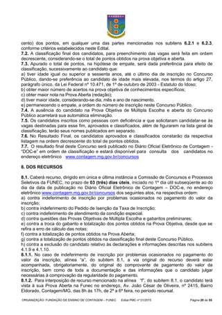 ORGANIZAÇÃO: FUNDAÇÃO DE ENSINO DE CONTAGEM – FUNEC Edital PMC nº 01/2015 Página 20 de 55
cento) dos pontos, em qualquer uma das partes mencionadas nos subitens 6.2.1 e 6.2.3,
conforme critérios estabelecidos neste Edital.
7.2. A classificação final dos candidatos, para preenchimento das vagas será feita em ordem
decrescente, considerando-se o total de pontos obtidos na prova objetiva e aberta.
7.3. Apurado o total de pontos, na hipótese de empate, será dada preferência para efeito de
classificação, sucessivamente ao candidato que:
a) tiver idade igual ou superior a sessenta anos, até o último dia de inscrição no Concurso
Público, dando-se preferência ao candidato de idade mais elevada, nos termos do artigo 27,
parágrafo único, da Lei Federal nº 10.471, de 1º de outubro de 2003 - Estatuto do Idoso;
b) obter maior número de acertos na prova objetiva de conhecimentos específicos;
c) obter maior nota na Prova Aberta (redação);
d) tiver maior idade, considerando-se dia, mês e ano de nascimento.
e) permanecendo o empate, a ordem do número de inscrição neste Concurso Público.
7.4. A ausência do candidato na Prova Objetiva de Múltipla Escolha e aberta do Concurso
Público acarretará sua automática eliminação.
7.5. Os candidatos inscritos como pessoas com deficiência e que solicitaram candidatar-se às
vagas destinadas para esse fim, aprovados e classificados, além de figurarem na lista geral de
classificação, terão seus nomes publicados em separado.
7.6. No Resultado Final, os candidatos aprovados e classificados constarão da respectiva
listagem na ordem decrescente do total de pontos obtidos.
7.7. O resultado final deste Concurso será publicado no Diário Oficial Eletrônico de Contagem -
“DOC-e” em ordem de classificação e estará disponível para consulta dos candidatos no
endereço eletrônico www.contagem.mg.gov.br/concursos
8. DOS RECURSOS
8.1. Caberá recurso, dirigido em única e última instância a Comissão de Concursos e Processos
Seletivos da FUNEC, no prazo de 03 (três) dias úteis, iniciado no 1º dia útil subseqüente ao do
dia da data de publicação no Diário Oficial Eletrônico de Contagem – DOC-e, no endereço
eletrônico www.contagem.mg.gov.br/concursos dos seguintes atos, na respectiva ordem:
a) contra indeferimento de inscrição por problemas ocasionados no pagamento do valor da
inscrição;
b) contra indeferimento do Pedido de Isenção da Taxa de Inscrição;
c) contra indeferimento de atendimento da condição especial.
d) contra questões das Provas Objetivas de Múltipla Escolha e gabaritos preliminares;
e) contra a troca do gabarito e totalização dos pontos obtidos na Prova Objetiva, desde que se
refira a erro de cálculo das notas;
f) contra a totalização de pontos obtidos na Prova Aberta;
g) contra a totalização de pontos obtidos na classificação final deste Concurso Público.
h) contra a exclusão do candidato relativo às declarações e informações descritas nos subitens
4.1.9 e 4.1.10.
8.1.1. No caso de indeferimento de inscrição por problemas ocasionados no pagamento do
valor da inscrição, alínea “a”, do subitem 8.1, a via original do recurso deverá estar
acompanhada, obrigatoriamente, do original do comprovante de pagamento do valor da
inscrição, bem como de toda a documentação e das informações que o candidato julgar
necessárias à comprovação da regularidade do pagamento.
8.1.2. Para interposição de recurso mencionado na alínea “f”, do subitem 8.1, o candidato terá
vista à sua Prova Aberta na Funec no endereço, Av. João César de Oliveira, nº 2415, Bairro
Eldorado, Contagem/MG, das 8h às 17h, de 2ª a 6ª feira, no período recursal.
 
