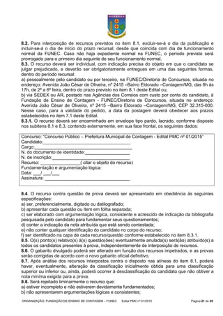 ORGANIZAÇÃO: FUNDAÇÃO DE ENSINO DE CONTAGEM – FUNEC Edital PMC nº 01/2015 Página 21 de 55
8.2. Para interposição de recursos previstos no item 8.1, excluir-se-á o dia da publicação e
incluir-se-á o dia de início do prazo recursal, desde que coincida com dia de funcionamento
normal da FUNEC. Caso não haja expediente normal na FUNEC, o período previsto será
prorrogado para o primeiro dia seguinte de seu funcionamento normal.
8.3. O recurso deverá ser individual, com indicação precisa do objeto em que o candidato se
julgar prejudicado, e deverão ser obrigatoriamente entregues em uma das seguintes formas,
dentro do período recursal:
a) pessoalmente pelo candidato ou por terceiro, na FUNEC/Diretoria de Concursos, situada no
endereço: Avenida João César de Oliveira, nº 2415 –Bairro Eldorado –Contagem/MG, das 8h às
17h, de 2ª a 6ª feira, dentro do prazo previsto no item 8.1 deste Edital ou;
b) via SEDEX ou AR, postado nas Agências dos Correios com custo por conta do candidato, à
Fundação de Ensino de Contagem - FUNEC/Diretoria de Concursos, situada no endereço:
Avenida João César de Oliveira, nº 2415 –Bairro Eldorado –Contagem/MG, CEP 32.315-000.
Nesse caso, para a validade do pedido, a data da postagem deverá obedecer aos prazos
estabelecidos no item 7.1 deste Edital.
8.3.1. O recurso deverá ser encaminhado em envelope tipo pardo, lacrado, conforme disposto
nos subitens 8.1 e 8.3, contendo externamente, em sua face frontal, os seguintes dados:
Concurso: “Concurso Público – Prefeitura Municipal de Contagem - Edital PMC nº 01/2015”
Candidato:___________________________________
Cargo:_______________________________________
N. do documento de identidade:__________________
N. de inscrição:_______________________________
Recurso: ________________( citar o objeto do recurso)
Fundamentação e argumentação lógica:
Data: ___/ ___/___
Assinatura: __________________________________
8.4. O recurso contra questão de prova deverá ser apresentado em obediência às seguintes
especificações:
a) ser, preferencialmente, digitado ou datilografado;
b) apresentar cada questão ou item em folha separada;
c) ser elaborado com argumentação lógica, consistente e acrescido de indicação da bibliografia
pesquisada pelo candidato para fundamentar seus questionamentos;
d) conter a indicação da nota atribuída que está sendo contestada;
e) não conter qualquer identificação do candidato no corpo do recurso;
f) ser identificado na capa de cada recurso/questão conforme estabelecido no item 8.3.1.
8.5. O(s) ponto(s) relativo(s) à(s) questão(ões) eventualmente anulada(s) será(ão) atribuído(s) a
todos os candidatos presentes à prova, independentemente de interposição de recursos.
8.6. O gabarito divulgado poderá ser alterado em função dos recursos impetrados, e as provas
serão corrigidas de acordo com o novo gabarito oficial definitivo.
8.7. Após análise dos recursos interpostos contra o disposto nas alíneas do item 8.1, poderá
haver, eventualmente, alteração da classificação inicialmente obtida para uma classificação
superior ou inferior ou, ainda, poderá ocorrer à desclassificação do candidato que não obtiver a
nota mínima exigida para a prova.
8.8. Será rejeitado liminarmente o recurso que:
a) estiver incompleto e não estiverem devidamente fundamentados;
b) não apresentarem argumentações lógicas e consistentes;
 