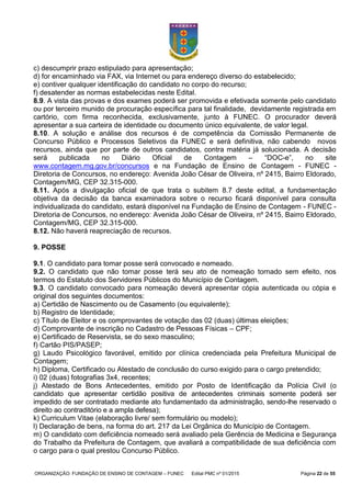 ORGANIZAÇÃO: FUNDAÇÃO DE ENSINO DE CONTAGEM – FUNEC Edital PMC nº 01/2015 Página 22 de 55
c) descumprir prazo estipulado para apresentação;
d) for encaminhado via FAX, via Internet ou para endereço diverso do estabelecido;
e) contiver qualquer identificação do candidato no corpo do recurso;
f) desatender as normas estabelecidas neste Edital.
8.9. A vista das provas e dos exames poderá ser promovida e efetivada somente pelo candidato
ou por terceiro munido de procuração específica para tal finalidade, devidamente registrada em
cartório, com firma reconhecida, exclusivamente, junto à FUNEC. O procurador deverá
apresentar a sua carteira de identidade ou documento único equivalente, de valor legal.
8.10. A solução e análise dos recursos é de competência da Comissão Permanente de
Concurso Público e Processos Seletivos da FUNEC e será definitiva, não cabendo novos
recursos, ainda que por parte de outros candidatos, contra matéria já solucionada. A decisão
será publicada no Diário Oficial de Contagem – “DOC-e”, no site
www.contagem.mg.gov.br/concursos e na Fundação de Ensino de Contagem - FUNEC -
Diretoria de Concursos, no endereço: Avenida João César de Oliveira, nº 2415, Bairro Eldorado,
Contagem/MG, CEP 32.315-000.
8.11. Após a divulgação oficial de que trata o subitem 8.7 deste edital, a fundamentação
objetiva da decisão da banca examinadora sobre o recurso ficará disponível para consulta
individualizada do candidato, estará disponível na Fundação de Ensino de Contagem - FUNEC -
Diretoria de Concursos, no endereço: Avenida João César de Oliveira, nº 2415, Bairro Eldorado,
Contagem/MG, CEP 32.315-000.
8.12. Não haverá reapreciação de recursos.
9. POSSE
9.1. O candidato para tomar posse será convocado e nomeado.
9.2. O candidato que não tomar posse terá seu ato de nomeação tornado sem efeito, nos
termos do Estatuto dos Servidores Públicos do Município de Contagem.
9.3. O candidato convocado para nomeação deverá apresentar cópia autenticada ou cópia e
original dos seguintes documentos:
a) Certidão de Nascimento ou de Casamento (ou equivalente);
b) Registro de Identidade;
c) Título de Eleitor e os comprovantes de votação das 02 (duas) últimas eleições;
d) Comprovante de inscrição no Cadastro de Pessoas Físicas – CPF;
e) Certificado de Reservista, se do sexo masculino;
f) Cartão PIS/PASEP;
g) Laudo Psicológico favorável, emitido por clínica credenciada pela Prefeitura Municipal de
Contagem;
h) Diploma, Certificado ou Atestado de conclusão do curso exigido para o cargo pretendido;
i) 02 (duas) fotografias 3x4, recentes;
j) Atestado de Bons Antecedentes, emitido por Posto de Identificação da Polícia Civil (o
candidato que apresentar certidão positiva de antecedentes criminais somente poderá ser
impedido de ser contratado mediante ato fundamentado da administração, sendo-lhe reservado o
direito ao contraditório e a ampla defesa);
k) Curriculum Vitae (elaboração livre/ sem formulário ou modelo);
l) Declaração de bens, na forma do art. 217 da Lei Orgânica do Município de Contagem.
m) O candidato com deficiência nomeado será avaliado pela Gerência de Medicina e Segurança
do Trabalho da Prefeitura de Contagem, que avaliará a compatibilidade de sua deficiência com
o cargo para o qual prestou Concurso Público.
 