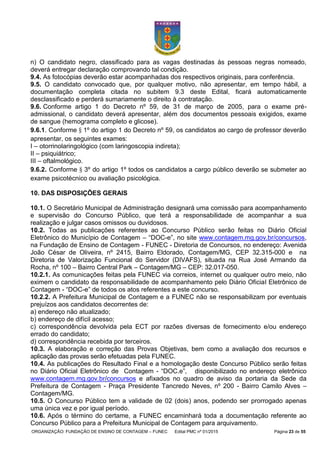 ORGANIZAÇÃO: FUNDAÇÃO DE ENSINO DE CONTAGEM – FUNEC Edital PMC nº 01/2015 Página 23 de 55
n) O candidato negro, classificado para as vagas destinadas às pessoas negras nomeado,
deverá entregar declaração comprovando tal condição.
9.4. As fotocópias deverão estar acompanhadas dos respectivos originais, para conferência.
9.5. O candidato convocado que, por qualquer motivo, não apresentar, em tempo hábil, a
documentação completa citada no subitem 9.3 deste Edital, ficará automaticamente
desclassificado e perderá sumariamente o direito à contratação.
9.6. Conforme artigo 1 do Decreto nº 59, de 31 de março de 2005, para o exame pré-
admissional, o candidato deverá apresentar, além dos documentos pessoais exigidos, exame
de sangue (hemograma completo e glicose).
9.6.1. Conforme § 1º do artigo 1 do Decreto nº 59, os candidatos ao cargo de professor deverão
apresentar, os seguintes exames:
I – otorrinolaringológico (com laringoscopia indireta);
II – psiquiátrico;
III – oftalmológico.
9.6.2. Conforme § 3º do artigo 1º todos os candidatos a cargo público deverão se submeter ao
exame psicotécnico ou avaliação psicológica.
10. DAS DISPOSIÇÕES GERAIS
10.1. O Secretário Municipal de Administração designará uma comissão para acompanhamento
e supervisão do Concurso Público, que terá a responsabilidade de acompanhar a sua
realização e julgar casos omissos ou duvidosos.
10.2. Todas as publicações referentes ao Concurso Público serão feitas no Diário Oficial
Eletrônico do Município de Contagem – “DOC-e”, no site www.contagem.mg.gov.br/concursos,
na Fundação de Ensino de Contagem - FUNEC - Diretoria de Concursos, no endereço: Avenida
João César de Oliveira, nº 2415, Bairro Eldorado, Contagem/MG, CEP 32.315-000 e na
Diretoria de Valorização Funcional do Servidor (DIVAFS), situada na Rua José Armando da
Rocha, nº 100 – Bairro Central Park – Contagem/MG – CEP: 32.017-050.
10.2.1. As comunicações feitas pela FUNEC via correios, internet ou qualquer outro meio, não
eximem o candidato da responsabilidade de acompanhamento pelo Diário Oficial Eletrônico de
Contagem - “DOC-e” de todos os atos referentes a este concurso.
10.2.2. A Prefeitura Municipal de Contagem e a FUNEC não se responsabilizam por eventuais
prejuízos aos candidatos decorrentes de:
a) endereço não atualizado;
b) endereço de difícil acesso;
c) correspondência devolvida pela ECT por razões diversas de fornecimento e/ou endereço
errado do candidato;
d) correspondência recebida por terceiros.
10.3. A elaboração e correção das Provas Objetivas, bem como a avaliação dos recursos e
aplicação das provas serão efetuadas pela FUNEC.
10.4. As publicações do Resultado Final e a homologação deste Concurso Público serão feitas
no Diário Oficial Eletrônico de Contagem - “DOC.e”, disponibilizado no endereço eletrônico
www.contagem.mg.gov.br/concursos e afixados no quadro de aviso da portaria da Sede da
Prefeitura de Contagem - Praça Presidente Tancredo Neves, nº 200 - Bairro Camilo Alves –
Contagem/MG.
10.5. O Concurso Público tem a validade de 02 (dois) anos, podendo ser prorrogado apenas
uma única vez e por igual período.
10.6. Após o término do certame, a FUNEC encaminhará toda a documentação referente ao
Concurso Público para a Prefeitura Municipal de Contagem para arquivamento.
 
