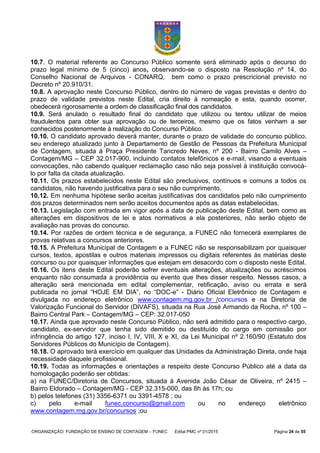 ORGANIZAÇÃO: FUNDAÇÃO DE ENSINO DE CONTAGEM – FUNEC Edital PMC nº 01/2015 Página 24 de 55
10.7. O material referente ao Concurso Público somente será eliminado após o decurso do
prazo legal mínimo de 5 (cinco) anos, observando-se o disposto na Resolução nº 14, do
Conselho Nacional de Arquivos - CONARQ, bem como o prazo prescricional previsto no
Decreto nº 20.910/31.
10.8. A aprovação neste Concurso Público, dentro do número de vagas previstas e dentro do
prazo de validade previstos neste Edital, cria direito à nomeação e esta, quando ocorrer,
obedecerá rigorosamente a ordem de classificação final dos candidatos.
10.9. Será anulado o resultado final do candidato que utilizou ou tentou utilizar de meios
fraudulentos para obter sua aprovação ou de terceiros, mesmo que os fatos venham a ser
conhecidos posteriormente à realização do Concurso Público.
10.10. O candidato aprovado deverá manter, durante o prazo de validade do concurso público,
seu endereço atualizado junto à Departamento de Gestão de Pessoas da Prefeitura Municipal
de Contagem, situada à Praça Presidente Tancredo Neves, nº 200 - Bairro Camilo Alves –
Contagem/MG – CEP 32.017-900, incluindo contatos telefônicos e e-mail, visando a eventuais
convocações, não cabendo qualquer reclamação caso não seja possível à instituição convocá-
lo por falta da citada atualização.
10.11. Os prazos estabelecidos neste Edital são preclusivos, contínuos e comuns a todos os
candidatos, não havendo justificativa para o seu não cumprimento.
10.12. Em nenhuma hipótese serão aceitas justificativas dos candidatos pelo não cumprimento
dos prazos determinados nem serão aceitos documentos após as datas estabelecidas.
10.13. Legislação com entrada em vigor após a data de publicação deste Edital, bem como as
alterações em dispositivos de lei e atos normativos a ela posteriores, não serão objeto de
avaliação nas provas do concurso.
10.14. Por razões de ordem técnica e de segurança, a FUNEC não fornecerá exemplares de
provas relativas a concursos anteriores.
10.15. A Prefeitura Municipal de Contagem e a FUNEC não se responsabilizam por quaisquer
cursos, textos, apostilas e outros materiais impressos ou digitais referentes às matérias deste
concurso ou por quaisquer informações que estejam em desacordo com o disposto neste Edital.
10.16. Os itens deste Edital poderão sofrer eventuais alterações, atualizações ou acréscimos
enquanto não consumada a providência ou evento que lhes disser respeito. Nesses casos, a
alteração será mencionada em edital complementar, retificação, aviso ou errata e será
publicada no jornal “HOJE EM DIA”, no “DOC-e” - Diário Oficial Eletrônico de Contagem e
divulgada no endereço eletrônico www.contagem.mg.gov.br /concursos e na Diretoria de
Valorização Funcional do Servidor (DIVAFS), situada na Rua José Armando da Rocha, nº 100 –
Bairro Central Park – Contagem/MG – CEP: 32.017-050
10.17. Ainda que aprovado neste Concurso Público, não será admitido para o respectivo cargo,
candidato, ex-servidor que tenha sido demitido ou destituído do cargo em comissão por
infringência do artigo 127, inciso I, IV, VIII, X e XI, da Lei Municipal nº 2.160/90 (Estatuto dos
Servidores Públicos do Município de Contagem).
10.18. O aprovado terá exercício em qualquer das Unidades da Administração Direta, onde haja
necessidade daquele profissional.
10.19. Todas as informações e orientações a respeito deste Concurso Público até a data da
homologação poderão ser obtidas:
a) na FUNEC/Diretoria de Concursos, situada à Avenida João César de Oliveira, nº 2415 –
Bairro Eldorado – Contagem/MG - CEP 32.315-000, das 8h às 17h; ou
b) pelos telefones (31) 3356-6371 ou 3391-4578 ; ou
c) pelo e-mail funec.concurso@gmail.com ou no endereço eletrônico
www.contagem.mg.gov.br/concursos ;ou
 