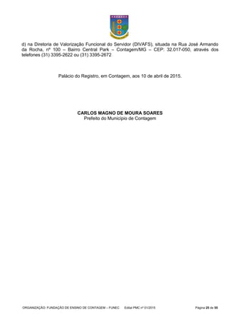 ORGANIZAÇÃO: FUNDAÇÃO DE ENSINO DE CONTAGEM – FUNEC Edital PMC nº 01/2015 Página 25 de 55
d) na Diretoria de Valorização Funcional do Servidor (DIVAFS), situada na Rua José Armando
da Rocha, nº 100 – Bairro Central Park – Contagem/MG – CEP: 32.017-050, através dos
telefones (31) 3395-2622 ou (31) 3395-2672
Palácio do Registro, em Contagem, aos 10 de abril de 2015.
CARLOS MAGNO DE MOURA SOARES
Prefeito do Município de Contagem
 