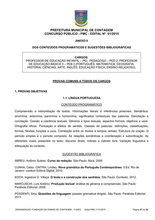 ORGANIZAÇÃO: FUNDAÇÃO DE ENSINO DE CONTAGEM – FUNEC Edital PMC nº 01/2015 Página 27 de 55
PREFEITURA MUNICIPAL DE CONTAGEM
CONCURSO PÚBLICO - PMC - EDITAL Nº 01/2015
ANEXO II
DOS CONTEÚDOS PROGRAMÁTICOS E SUGESTÕES BIBLIOGRÁFICAS
CARGOS:
PROFESSOR DE EDUCAÇÃO INFANTIL – PEI; PEDAGOGO – PED 2; PROFESSOR
DE EDUCAÇÃO BÁSICA 3 – PEB 3 (PORTUGUÊS; MATEMÁTICA; GEOGRAFIA;
HISTÓRIA; CIÊNCIAS; ARTE; INGLÊS; EDUCAÇÃO FÍSICA; ENSINO RELIGIOSO).
PROVAS COMUNS A TODOS OS CARGOS
1. PROVAS OBJETIVAS
1.1. LÍNGUA PORTUGUESA
CONTEÚDO PROGRAMÁTICO
Compreensão e interpretação de textos: informações literais e inferências possíveis. Semântica:
sinonímia, antonímia, paronímia e homonímia; significados contextuais das palavras. Denotação e
conotação. Coesão e coerência textuais. Gêneros e tipos textuais: aspectos formais, objetivos e usos.
Ortografia oficial. Pontuação e efeitos de sentido. Classes de palavras: definições, classificações,
formas, flexões, funções e usos. Correlação entre os modos e tempos verbais. Estrutura da oração. O
período simples e o período composto. As relações semânticas e coordenação e subordinação. As
diferentes vozes presentes no texto: discurso direto, indireto e indireto livre. Variação linguística e
adequação ao contexto.
SUGESTÃO BIBLIOGRÁFICA
ABREU, Antônio Suárez. Curso de redação. São Paulo: Ática, 2006.
CUNHA, Celso: CINTRA, Lindley. Nova gramática do Português Contemporâneo. 5.Ed. Rio de
Janeiro: Lexikon Editora Digital, 2010.
KOCH, Ingedore G. Villaça. O texto e a construção dos sentidos. São Paulo. Contexto, 2012.
MARCUSCHI, Luís Antônio. Produção textual: análise de gêneros e compreensão. São Paulo:
Parábola Editorial, 2008.
POSSENTI, Sírio. Questões de linguagem: passeio gramatical dirigido. São Paulo: Parábola Editorial,
2011.
 