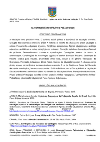 ORGANIZAÇÃO: FUNDAÇÃO DE ENSINO DE CONTAGEM – FUNEC Edital PMC nº 01/2015 Página 28 de 55
SAVIOLI, Francisco Platão; FIORIN, José Luiz. Lições de texto: leitura e redação. 5. Ed. São Paulo:
Ática, 2006
1.2. CONHECIMENTOS POLÍTICO-PEDAGÓGICOS
CONTEÚDO PROGRAMÁTICO
A educação como processo social. O contexto social, político e econômico da educação brasileira.
Evolução dos sistemas de ensino no Brasil. A história e a filosofia da educação no Brasil. Educação e
cultura. Pensamento pedagógico brasileiro. Tendências pedagógicas. Teorias educacionais e práticas
educativas. A didática e a prática pedagógica do professor. Educação, trabalho e formação profissional
do professor. Desenvolvimento humano e aprendizagem. Concepções teóricas de ensino e
aprendizagem. Contribuições de Jean Piaget, Vygotsky e Wallon. Educação Inclusiva. Estratégias do
trabalho coletivo para inclusão. Diversidade étnico-racial, sexual e de gênero. Valorização da
Diversidade. Promoção da Igualdade Étnico-Racial. Histórico da Educação Especial. A educação como
direito: acesso, permanência e sucesso do aluno na escola. A Lei de Diretrizes e Bases da Educação
Nacional e suas implicações no contexto escolar. Políticas Públicas para a Educação Básica. Legislação
Educacional Federal. A educação básica no contexto da educação nacional. Planejamento Educacional.
Projeto Didático-Pedagógico e gestão escolar. Diretrizes Político-Pedagógicas. Conhecimentos Político-
Pedagógicos e Legislação Educacional. Plano Nacional de Educação.
SUGESTÕES BIBLIOGRÁFICAS
ARROYO, Miguel G. Currículo: território em disputa. Petrópolis: Vozes, 2011.
ARANHA, Maria Lúcia de Arruda. História da Educação e da Pedagogia: Geral e do Brasil. 3 ed. São
Paulo: Editora Moderna, 2006.
BRASIL. Secretaria de Educação Básica. Diretoria de Apoio à Gestão Educacional. Caderno de
educação especial: a alfabetização de crianças com deficiência uma proposta inclusiva. Ministério
da Educação, Secretaria de Educação Básica, Diretoria de Apoio à Gestão Educacional. Brasília: MEC,
SEB, 2012. Disponível em:
http://pacto.mec.gov.br/images/pdf/Formacao/Educacao_Especial_MIOLO.pdf
BRANDÃO, Carlos Rodrigues. O que é Educação. São Paulo: Brasiliense, 2007.
CANDAU, Vera Maria. A Didática em Questão. 29. ed. São Paulo: Vozes, 2009.
CONTAGEM. Lei Orgânica do município de Contagem: 1990 (artigos 140 a 153). Disponível em:
< http://www.contagem.mg.gov.br/?legislacao=471413>
COLL, Cesar; PALACIOS, J; MARCHESI, A. (org). Desenvolvimento Psicológico e Educação.
Psicologia da Educação. Vol.2. Porto Alegre: Artes Médicas, 2004.
 
