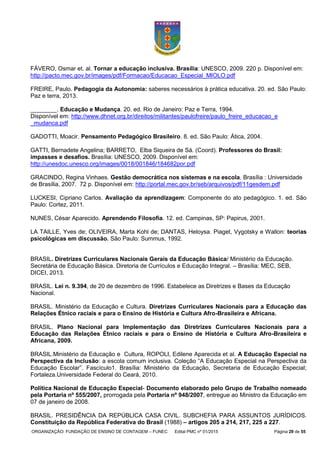 ORGANIZAÇÃO: FUNDAÇÃO DE ENSINO DE CONTAGEM – FUNEC Edital PMC nº 01/2015 Página 29 de 55
FÁVERO, Osmar et. al. Tornar a educação inclusiva. Brasília: UNESCO, 2009. 220 p. Disponível em:
http://pacto.mec.gov.br/images/pdf/Formacao/Educacao_Especial_MIOLO.pdf
FREIRE, Paulo. Pedagogia da Autonomia: saberes necessários à prática educativa. 20. ed. São Paulo:
Paz e terra, 2013.
________. Educação e Mudança. 20. ed. Rio de Janeiro: Paz e Terra, 1994.
Disponível em: http://www.dhnet.org.br/direitos/militantes/paulofreire/paulo_freire_educacao_e
_mudanca.pdf
GADOTTI, Moacir. Pensamento Pedagógico Brasileiro. 8. ed. São Paulo: Ática, 2004.
GATTI, Bernadete Angelina; BARRETO, Elba Siqueira de Sá. (Coord). Professores do Brasil:
impasses e desafios. Brasília: UNESCO, 2009. Disponível em:
http://unesdoc.unesco.org/images/0018/001846/184682por.pdf
GRACINDO, Regina Vinhaes. Gestão democrática nos sistemas e na escola. Brasília : Universidade
de Brasília, 2007. 72 p. Disponível em: http://portal.mec.gov.br/seb/arquivos/pdf/11gesdem.pdf
LUCKESI, Cipriano Carlos. Avaliação da aprendizagem: Componente do ato pedagógico. 1. ed. São
Paulo: Cortez, 2011.
NUNES, César Aparecido. Aprendendo Filosofia. 12. ed. Campinas, SP: Papirus, 2001.
LA TAILLE, Yves de; OLIVEIRA, Marta Kohl de; DANTAS, Heloysa. Piaget, Vygotsky e Wallon: teorias
psicológicas em discussão. São Paulo: Summus, 1992.
BRASIL. Diretrizes Curriculares Nacionais Gerais da Educação Básica/ Ministério da Educação.
Secretária de Educação Básica. Diretoria de Currículos e Educação Integral. – Brasília: MEC, SEB,
DICEI, 2013.
BRASIL. Lei n. 9.394, de 20 de dezembro de 1996. Estabelece as Diretrizes e Bases da Educação
Nacional.
BRASIL. Ministério da Educação e Cultura. Diretrizes Curriculares Nacionais para a Educação das
Relações Étnico raciais e para o Ensino de História e Cultura Afro-Brasileira e Africana.
BRASIL. Plano Nacional para Implementação das Diretrizes Curriculares Nacionais para a
Educação das Relações Étnico raciais e para o Ensino de História e Cultura Afro-Brasileira e
Africana, 2009.
BRASIL.Ministério da Educação e Cultura, ROPOLI, Edilene Aparecida et al. A Educação Especial na
Perspectiva da Inclusão: a escola comum inclusiva. Coleção “A Educação Especial na Perspectiva da
Educação Escolar”. Fascículo1. Brasília: Ministério da Educação, Secretaria de Educação Especial;
Fortaleza.Universidade Federal do Ceará, 2010.
Política Nacional de Educação Especial- Documento elaborado pelo Grupo de Trabalho nomeado
pela Portaria nº 555/2007, prorrogada pela Portaria nº 948/2007, entregue ao Ministro da Educação em
07 de janeiro de 2008.
BRASIL. PRESIDÊNCIA DA REPÚBLICA CASA CIVIL. SUBCHEFIA PARA ASSUNTOS JURÍDICOS.
Constituição da República Federativa do Brasil (1988) – artigos 205 a 214, 217, 225 a 227.
 