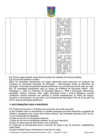 ORGANIZAÇÃO: FUNDAÇÃO DE ENSINO DE CONTAGEM – FUNEC Edital PMC nº 01/2015 Página 3 de 55
registrado de curso
superior com Licenciatura
Plena em qualquer área do
conhecimento, expedido
por instituição de ensino
superior reconhecida pelo
órgão competente,
acrescido de curso de pós-
graduação stricto sensu
em nível de Mestrado ou
Doutorado, em Ensino
Religioso ou Ciências da
Religião, reconhecido pelo
MEC; ou
5) diploma devidamente
registrado de curso
superior com Licenciatura
Plena em qualquer área do
conhecimento, expedido
por instituição de ensino
superior reconhecida pelo
órgão competente,
acrescido de curso de
Metodologia e Filosofia do
Ensino Religioso oferecido
até 6 de janeiro de 2005;
ou
6) diploma devidamente
registrado de curso
superior de Bacharelado
ou Tecnólogo com
habilitação específica em
Ensino Religioso, Ciências
da Religião ou Educação
Religiosa, acrescido de
Programa Especial de
Formação Pedagógica de
Docentes, expedidos por
instituição de ensino
superior reconhecida pelo
órgão competente.
2.1. Novas vagas poderão surgir dentro do prazo de validade do Concurso público.
2.2. Do local de trabalho e horário:
2.2.1. Os candidatos classificados nas vagas disponíveis terão exercícios em qualquer das
Unidades da Secretaria Municipal de Educação - Administração Direta do Município de
Contagem, onde haja necessidade daquele profissional, nos períodos da manhã, tarde ou noite.
2.3. Os candidatos classificados para os cargos de Professor de Educação Infantil - PEI,
Pedagogo 2 - PED 2 e Professor de Educação Básica 3 - PEB 3 (Português, Matemática,
Geografia, História, Ciências, Arte, Inglês, Educação Física e Ensino Religioso), quando
nomeados, estarão inseridos nas políticas e normas estabelecidas no Plano de Cargos,
Carreiras e Vencimentos, de que trata a Lei Complementar Municipal nº 90, de 30 de julho de
2010 e demais alterações posteriores.
3. DAS CONDIÇÕES PARA A INSCRIÇÃO
3.1. Poderá se inscrever o candidato que comprovar até a data da posse:
a) Ser brasileiro nato ou naturalizado ou cidadão português que tenha adquirido a igualdade de
direitos e obrigações civis e gozo dos direitos políticos, nas condições previstas no §1º do art.
12, da Constituição da República;
b) Estar em dia com as obrigações eleitorais;
c) Estar em dia com as obrigações militares, se do sexo masculino;
d) estar em pleno gozo de seus direitos civis e políticos;
e) comprovar os pré-requisitos para o exercício do cargo a que irá concorrer, estabelecidos
neste Edital;
f) possuir aptidão física e mental para o exercício do cargo;
 