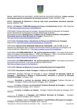 ORGANIZAÇÃO: FUNDAÇÃO DE ENSINO DE CONTAGEM – FUNEC Edital PMC nº 01/2015 Página 30 de 55
BRASIL. MINISTÉRIO DA EDUCAÇÃO. SECRETARIA DE EDUCAÇÃO ESPECIAL. Política nacional
de educação especial na perspectiva da educação inclusiva. Brasília: SEE/MEC, 2008.
BRASIL. Declaração de Salamanca e linha de ação sobre necessidades educativas especiais.
Brasília: UNESCO, 1994.
BRASIL, Lei Federal nº. 8.069/1990, Estatuto da Criança e do Adolescente, Brasília, 1990. Disponível
em http://www.planalto.gov.br/ccivil_03/leis/l8069.htm
CONTAGEM. Prefeitura Municipal de Contagem, Secretaria Municipal da Educação de Contagem.
Decadi -Departamento de Educação Continuada, Alfabetização de Adultos,
Diversidade e Inclusão. Diretrizes para o Trabalho com as Temática de Gênero, Sexualidade e
Diversidade Sexual na Rede Municipal de Contagem. Disponível em : <
http://www.decadi.org/diversidade/pdf/diretrizes.pdf >
CONTAGEM. Orientação Sobre o Atendimento da Pessoa com Deficiência em Contagem.
Disponível em: http://www.decadi.org/inclusao/legislacao_inclusao.htm
CONTAGEM. ESTATUTO DO SERVIDOR PÚBLICO DE CONTAGEM - LEI nº 2.160, de 20 de
dezembro de 1990 Dispõe sobre o Estatuto dos Servidores Públicos do Município de Contagem e dá
outras providências. Disponível em:< http://www.contagem.mg.gov.br/?se=legislacao >
CONTAGEM. LEI COMPLEMENTAR Nº. 186, de 29 de dezembro de 2014 – Cria cargos de provimento
efetivo de Professor de Educação Básica 3 – PEB3 e de Pedagogo 2 – PED 2, com jornada de trabalho
de 40 (quarenta) horas semanais e dá outras providências. Disponível em:<
http://www.contagem.mg.gov.br/?se=legislacao >
CONTAGEM. LEI COMPLEMENTAR Nº. 187, de 29 de dezembro de 2014 – Cria cargos de provimento
de quarenta horas semanais, e dá outras providências. Disponível em:<
http://www.contagem.mg.gov.br/?se=legislacao >
CONTAGEM. Matrizes de Referência Curricular da Rede Municipal de Contagem/2010.
CONTAGEM. Educadores na Rede: Contagem: A leitura no 2º Ciclo-2007.
CONTAGEM. Secretaria Municipal de Educação e Cultura. Currículo da Educação Infantil de
Contagem – Experiências e Saberes e Conhecimentos: discutindo o currículo da Educação
Infantil de Contagem. Contagem, 2002:
________. Discutindo o currículo da educação infantil de Contagem/ Prefeitura Municipal de
Contagem.- Contagem: Prefeitura Municipal de Contagem, 2012. Volume 1
________. A criança, o brincar e as brincadeiras/ Prefeitura Municipal de Contagem. - Contagem:
Prefeitura Municipal de Contagem, 2012. Volume 2
________. A criança, o cuidado e as relações - Contagem: Prefeitura Municipal de Contagem, 2012.
Volume 3
_________. A criança e a linguagem oral/ Prefeitura Municipal de Contagem. - Contagem:
Prefeitura Municipal de Contagem, 2012. Volume 4
_________. A criança, a arte e a linguagem plástica e visual/Prefeitura Municipal de Contagem. -
Contagem: Prefeitura Municipal de Contagem, 2012. Volume 5
 