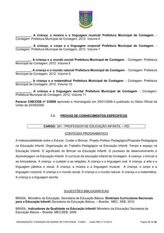 ORGANIZAÇÃO: FUNDAÇÃO DE ENSINO DE CONTAGEM – FUNEC Edital PMC nº 01/2015 Página 31 de 55
_________. A criança, a música e a linguagem musical/ Prefeitura Municipal de Contagem. -
Contagem: Prefeitura Municipal de Contagem, 2012. Volume 6
_________. A criança, o corpo e a linguagem corporal/ Prefeitura Municipal de Contagem. -
Contagem: Prefeitura Municipal de Contagem, 2012. Volume 7
_________. A criança e o mundo social/ Prefeitura Municipal de Contagem. - Contagem: Prefeitura
Municipal de Contagem, 2012. Volume 8
_________. A criança e o mundo natural/ Prefeitura Municipal de Contagem. - Contagem: Prefeitura
Municipal de Contagem, 2012. Volume 9
_________. A criança e a matemática/ Prefeitura Municipal de Contagem. - Contagem: Prefeitura
Municipal de Contagem, 2012. Volume 10
_________. A criança e a linguagem escrita/ Prefeitura Municipal de Contagem. - Contagem:
Prefeitura Municipal de Contagem, 2012. Volume 11
Parecer CNE/CEB nº 2/2008 aprovado e Homologado em 30/01/2008 e publicado no Diário Oficial da
União de 24/09/2008.
1.3. PROVAS DE CONHECIMENTOS ESPECIFÍCOS
CARGO: 301 - PROFESSOR DE EDUCAÇÃO INFANTIL – PEI
CONTEÚDO PROGRAMÁTICO
A indissociabilidade entre o Educar, Cuidar e Brincar. Projeto Político Pedagógico/Proposta Pedagógica
na Educação Infantil. Organização do Trabalho Pedagógico na Educação Infantil. Tempo e espaço na
Educação Infantil. O significado do Brincar na Educação Infantil. O processo de desenvolvimento e
Aprendizagem na Educação Infantil. O currículo da educação infantil de Contagem. A criança, o brincar e
as brincadeiras. A criança, o cuidado e as relações; A criança e a linguagem oral. A criança, a arte e a
linguagem plástica e visual. A criança, a música e a linguagem musical. A criança, o corpo e a
linguagem corporal. A criança e o mundo social. A criança e o mundo natural. A criança e a matemática.
A criança e a linguagem escrita.
SUGESTÕES BIBLIOGRÁFICAS
BRASIL. Ministério da Educação. Secretaria de Educação Básica. Diretrizes Curriculares Nacionais
para a Educação Infantil /Secretaria de Educação Básica. – Brasília : MEC, SEB, 2010.
BRASIL. Indicadores da Qualidade na Educação Infantil/ Ministério da Educação/ Secretaria da
Educação Básica – Brasília: MEC/SEB, 2009
 