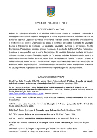 ORGANIZAÇÃO: FUNDAÇÃO DE ENSINO DE CONTAGEM – FUNEC Edital PMC nº 01/2015 Página 33 de 55
CARGO: 302 - PEDAGOGO 2 – PED 2
CONTEÚDO PROGRAMÁTICO
História da Educação Brasileira e as relações entre Escola, Estado e Sociedade. Tendências e
concepções educacionais: aspectos pedagógicos e sociais da prática educativa. Diretrizes e Bases da
Educação Nacional. Legislação e políticas educacionais no Brasil. Sistema educacional brasileiro: níveis
e modalidades de ensino. Organização da escola e instâncias colegiadas. Avaliação da Educação
Básica e Indicadores de qualidade na Educação. Educação, Currículo e Diversidade. Gestão
Democrática. Pressupostos teóricos e práticas necessárias à construção do Projeto Político-Pedagógico.
A didática e suas relações com o ensino. Componentes do processo de ensino: objetivos; conteúdos;
métodos, técnicas e meios. Educação Especial na Perspectiva Inclusiva. Desenvolvimento humano e
aprendizagem escolar. Função social da escola. Ética na educação. O Ciclo de Formação Humana. A
indissociabilidade entre o Educar, Cuidar e Brincar. Projeto Político Pedagógico/Proposta Pedagógica na
Educação Infantil. Organização do Trabalho Pedagógico na Educação Infantil. O significado do Brincar
na Educação Infantil. O processo de desenvolvimento e Aprendizagem na Educação Infantil.
SUGESTÕES BIBLIOGRÁFICAS
OLIVEIRA, Dalila Andrade; DUARTE, Marisa Ribeiro Teixeira (Orgs.). Política e trabalho na escola:
Administração dos sistemas de educação básica. Belo Horizonte: Autêntica, 1999.
OLIVEIRA, Maria Rita Neto Sales. Mudanças no mundo do trabalho: acertos e desacertos na
proposta curricular para o Ensino Médio (Resolução CNE 03/98). Diferenças entre formação técnica e
formação tecnológica. Disponível em:
www.scielo.br/pdf/es/v21n70/a04v2170.pdf - Acesso: 03/Dez 2007.
SILVA, Tomaz Tadeu; MOREIRA, Antônio Flavio Barbosa. Currículo, cultura e sociedade. São Paulo:
Cortez, 2002.
ARANHA, Maria Lúcia de Arruda. História da Educação e da Pedagogia: geral e do Brasil. 3ed. São
Paulo: Editora Moderna, 2006.
BRANDÃO, Carlos Rodrigues. A Educação como Cultura. São Paulo: Brasiliense, 1995.
DELORS, Jacques. Educação: um tesouro a descobrir. São Paulo: Cortez, 2000.
GADOTTI, Mocair. Pensamento Pedagógico Brasileiro. 8. ed. São Paulo: Ática, 2004.
KENSKI, Vani Moreira. Educação e Tecnologia: novos ritmos da informação. Campinas: Papirus,
2007.
LUCKESI, Cipriano. Avaliação da Aprendizagem Escolar. São Paulo: Cortez, 1999.
 