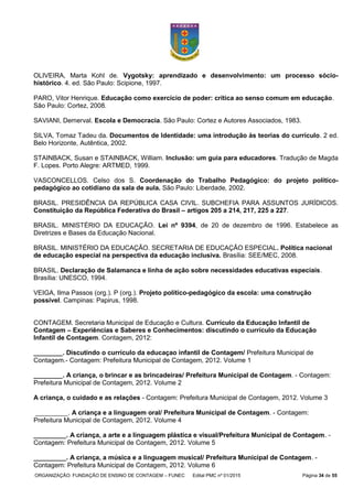 ORGANIZAÇÃO: FUNDAÇÃO DE ENSINO DE CONTAGEM – FUNEC Edital PMC nº 01/2015 Página 34 de 55
OLIVEIRA, Marta Kohl de. Vygotsky: aprendizado e desenvolvimento: um processo sócio-
histórico. 4. ed. São Paulo: Scipione, 1997.
PARO, Vitor Henrique. Educação como exercício de poder: crítica ao senso comum em educação.
São Paulo: Cortez, 2008.
SAVIANI, Demerval. Escola e Democracia. São Paulo: Cortez e Autores Associados, 1983.
SILVA, Tomaz Tadeu da. Documentos de Identidade: uma introdução às teorias do currículo. 2 ed.
Belo Horizonte, Autêntica, 2002.
STAINBACK, Susan e STAINBACK, William. Inclusão: um guia para educadores. Tradução de Magda
F. Lopes. Porto Alegre: ARTMED, 1999.
VASCONCELLOS. Celso dos S. Coordenação do Trabalho Pedagógico: do projeto político-
pedagógico ao cotidiano da sala de aula. São Paulo: Liberdade, 2002.
BRASIL. PRESIDÊNCIA DA REPÚBLICA CASA CIVIL. SUBCHEFIA PARA ASSUNTOS JURÍDICOS.
Constituição da República Federativa do Brasil – artigos 205 a 214, 217, 225 a 227.
BRASIL. MINISTÉRIO DA EDUCAÇÃO. Lei nº 9394, de 20 de dezembro de 1996. Estabelece as
Diretrizes e Bases da Educação Nacional.
BRASIL. MINISTÉRIO DA EDUCAÇÃO. SECRETARIA DE EDUCAÇÃO ESPECIAL. Política nacional
de educação especial na perspectiva da educação inclusiva. Brasília: SEE/MEC, 2008.
BRASIL. Declaração de Salamanca e linha de ação sobre necessidades educativas especiais.
Brasília: UNESCO, 1994.
VEIGA, Ilma Passos (org.). P (org.). Projeto político-pedagógico da escola: uma construção
possível. Campinas: Papirus, 1998.
CONTAGEM. Secretaria Municipal de Educação e Cultura. Currículo da Educação Infantil de
Contagem – Experiências e Saberes e Conhecimentos: discutindo o currículo da Educação
Infantil de Contagem. Contagem, 2012:
________. Discutindo o currículo da educaçao infantil de Contagem/ Prefeitura Municipal de
Contagem.- Contagem: Prefeitura Municipal de Contagem, 2012. Volume 1
________. A criança, o brincar e as brincadeiras/ Prefeitura Municipal de Contagem. - Contagem:
Prefeitura Municipal de Contagem, 2012. Volume 2
A criança, o cuidado e as relações - Contagem: Prefeitura Municipal de Contagem, 2012. Volume 3
_________. A criança e a linguagem oral/ Prefeitura Municipal de Contagem. - Contagem:
Prefeitura Municipal de Contagem, 2012. Volume 4
_________. A criança, a arte e a linguagem plástica e visual/Prefeitura Municipal de Contagem. -
Contagem: Prefeitura Municipal de Contagem, 2012. Volume 5
_________. A criança, a música e a linguagem musical/ Prefeitura Municipal de Contagem. -
Contagem: Prefeitura Municipal de Contagem, 2012. Volume 6
 