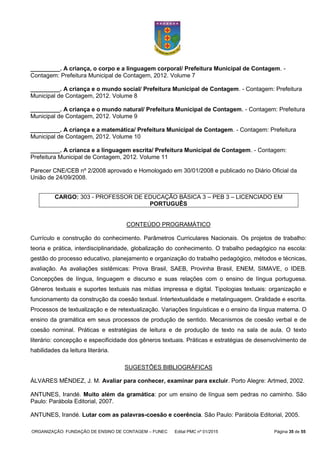 ORGANIZAÇÃO: FUNDAÇÃO DE ENSINO DE CONTAGEM – FUNEC Edital PMC nº 01/2015 Página 35 de 55
_________. A criança, o corpo e a linguagem corporal/ Prefeitura Municipal de Contagem. -
Contagem: Prefeitura Municipal de Contagem, 2012. Volume 7
_________. A criança e o mundo social/ Prefeitura Municipal de Contagem. - Contagem: Prefeitura
Municipal de Contagem, 2012. Volume 8
_________. A criança e o mundo natural/ Prefeitura Municipal de Contagem. - Contagem: Prefeitura
Municipal de Contagem, 2012. Volume 9
_________. A criança e a matemática/ Prefeitura Municipal de Contagem. - Contagem: Prefeitura
Municipal de Contagem, 2012. Volume 10
_________. A crianca e a linguagem escrita/ Prefeitura Municipal de Contagem. - Contagem:
Prefeitura Municipal de Contagem, 2012. Volume 11
Parecer CNE/CEB nº 2/2008 aprovado e Homologado em 30/01/2008 e publicado no Diário Oficial da
União de 24/09/2008.
CONTEÚDO PROGRAMÁTICO
Currículo e construção do conhecimento. Parâmetros Curriculares Nacionais. Os projetos de trabalho:
teoria e prática, interdisciplinaridade, globalização do conhecimento. O trabalho pedagógico na escola:
gestão do processo educativo, planejamento e organização do trabalho pedagógico, métodos e técnicas,
avaliação. As avaliações sistêmicas: Prova Brasil, SAEB, Provinha Brasil, ENEM, SIMAVE, o IDEB.
Concepções de língua, linguagem e discurso e suas relações com o ensino de língua portuguesa.
Gêneros textuais e suportes textuais nas mídias impressa e digital. Tipologias textuais: organização e
funcionamento da construção da coesão textual. Intertextualidade e metalinguagem. Oralidade e escrita.
Processos de textualização e de retextualização. Variações linguísticas e o ensino da língua materna. O
ensino da gramática em seus processos de produção de sentido. Mecanismos de coesão verbal e de
coesão nominal. Práticas e estratégias de leitura e de produção de texto na sala de aula. O texto
literário: concepção e especificidade dos gêneros textuais. Práticas e estratégias de desenvolvimento de
habilidades da leitura literária.
SUGESTÕES BIBLIOGRÁFICAS
ÁLVARES MÉNDEZ, J. M. Avaliar para conhecer, examinar para excluir. Porto Alegre: Artmed, 2002.
ANTUNES, Irandé. Muito além da gramática: por um ensino de língua sem pedras no caminho. São
Paulo: Parábola Editorial, 2007.
ANTUNES, Irandé. Lutar com as palavras-coesão e coerência. São Paulo: Parábola Editorial, 2005.
CARGO: 303 - PROFESSOR DE EDUCAÇÃO BÁSICA 3 – PEB 3 – LICENCIADO EM
PORTUGUÊS
 