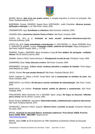 ORGANIZAÇÃO: FUNDAÇÃO DE ENSINO DE CONTAGEM – FUNEC Edital PMC nº 01/2015 Página 36 de 55
BAGNO, Marcos. Sete erros aos quatro ventos: a variação linguística no ensino do português. São
Paulo: Parábola Editorial, 2013.
BAZERMAN, Charles; DIONÍSIO, Ângela Paiva; HOFFNAGEL, Judith Chambliss. Gêneros textuais,
tipificação e interação. 3. ed. São Paulo: Cortez, 2009.
CADEMARTORI, Ligia. O professor e a literatura. Belo Horizonte: Autêntica, 2009.
COSSON, Rildo. Letramento Literário-Teoria e Prática. São Paulo: Contexto, 2006.
COSTA VAL, M.G et al. Avaliação do texto escolar- professor–leitor/aluno-autor.Belo
Horizonte:Autêntica, 2009.
COSTA VAL, M.G. Texto, textualidade e textualização. In: CECCANTINI, J.L. Tápias; PEREIRA, Rony
F.; ZANCHETTA JÚNIOR, Juvenal. Pedagogia cidadã: cadernos de formação: língua portuguesa.v.1.
São Paulo: UNESP Prograd, 2004, p. 113-128.
DIONÍSIO, Ângela e BEZERRA, Maria Auxiliadora (Orgs).O livro didático de português –múltiplos
olhares. Rio de Janeiro:Lucerna, 2005.
GANDIN, Danilo e CRUZ, Carlos Henrique C. Planejamento na sala de aula. Petrópolis: Vozes, 2006.
GUIMARÃES, Elisa. Texto, discurso e ensino. São Paulo: Contexto, 2009.
HERNÁNDEZ, Fernando. Cultura visual, mudança educativa e projetos de trabalho. Porto Alegre:
Artes Médicas Sul, 2000.
JOUVE, Vincent. Por que estudar literatura? São Paulo: Parábola Editorial, 2012.
KOCH, Ingedore G. Villaça e ELIAS, Vanda Maria. Ler e compreender os sentidos do texto. São
Paulo: Contexto, 2006.
MARCUSCHI, Luiz Antônio. Da fala para a escrita: atividades de retextualização. São Paulo: Cortez,
2004.
MARCUSCHI, Luiz Antônio. Produção textual, análise de gêneros e compreensão. São Paulo:
Parábola, 2008.
PAULIUKONIS, Maria Aparecida Lino e GAVAZZI, Sigrid. (Orgs). Da língua ao discurso: reflexões
para o ensino. Rio de Janeiro: Lucerna, 2005.
ROJO, Roxane; BARBOSA, Jacqueline. Hipermodernidade, multiletramentos e gêneros discursivos.
São Paulo: Parábola Editorial, 2015.
SCHNEUWLY, Bernard e DOLZ, Joaquim. Gêneros Orais e escritos na escola. Campinas: Mercado
de Letras, 2004.
BRASIL. Avaliação da educação Básica. Avaliações sistêmicas / Prova Brasil, SAEB, Provinha
Brasil, ENEM, IDEB – MEC/INEP. Disponível em:
http://www.inep.gov.br
BRASIL. Lei n. 9.394, de 20 de dezembro de 1996. Estabelece as Diretrizes e Bases da Educação
Nacional.
 
