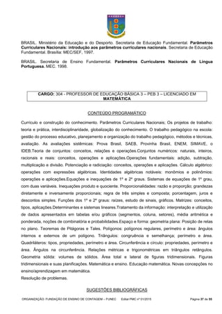 ORGANIZAÇÃO: FUNDAÇÃO DE ENSINO DE CONTAGEM – FUNEC Edital PMC nº 01/2015 Página 37 de 55
BRASIL. Ministério da Educação e do Desporto. Secretaria de Educação Fundamental. Parâmetros
Curriculares Nacionais: introdução aos parâmetros curriculares nacionais. Secretaria de Educação
Fundamental. Brasília: MEC/SEF, 1997.
BRASIL. Secretaria de Ensino Fundamental. Parâmetros Curriculares Nacionais de Língua
Portuguesa. MEC. 1998.
CONTEÚDO PROGRAMÁTICO
Currículo e construção do conhecimento. Parâmetros Curriculares Nacionais; Os projetos de trabalho:
teoria e prática, interdisciplinaridade, globalização do conhecimento. O trabalho pedagógico na escola:
gestão do processo educativo, planejamento e organização do trabalho pedagógico, métodos e técnicas,
avaliação. As avaliações sistêmicas: Prova Brasil, SAEB, Provinha Brasil, ENEM, SIMAVE, o
IDEB.Teoria de conjuntos: conceitos, relações e operações.Conjuntos numéricos: naturais, inteiros,
racionais e reais: conceitos, operações e aplicações.Operações fundamentais: adição, subtração,
multiplicação e divisão. Potenciação e radiciação: conceitos, operações e aplicações. Cálculo algébrico:
operações com expressões algébricas. Identidades algébricas notáveis: monômios e polinômios:
operações e aplicações.Equações e inequações de 1º e 2º graus. Sistemas de equações de 1º grau,
com duas variáveis. Inequações produto e quociente. Proporcionalidades: razão e proporção; grandezas
diretamente e inversamente proporcionais; regra de três simples e composta; porcentagem, juros e
descontos simples. Funções dos 1º e 2º graus: raízes, estudo de sinais, gráficos. Matrizes: conceitos,
tipos, aplicações.Determinantes e sistemas lineares.Tratamento da informação: interpretação e utilização
de dados apresentados em tabelas e/ou gráficos (segmentos, coluna, setores), média aritmética e
ponderada, noções de combinatória e probabilidades.Espaço e forma: geometria plana: Posição de retas
no plano. Teoremas de Pitágoras e Tales. Polígonos: polígonos regulares, perímetro e área: ângulos
internos e externos de um polígono. Triângulos: congruência e semelhança; perímetro e área.
Quadriláteros: tipos, propriedades, perímetro e área. Circunferência e círculo: propriedades, perímetro e
área. Ângulos na circunferência. Relações métricas e trigonométricas em triângulos retângulos.
Geometria sólida: volumes de sólidos. Área total e lateral de figuras tridimensionais. Figuras
tridimensionais e suas planificações. Matemática e ensino. Educação matemática. Novas concepções no
ensino/aprendizagem em matemática.
Resolução de problemas.
SUGESTÕES BIBLIOGRÁFICAS
CARGO: 304 - PROFESSOR DE EDUCAÇÃO BÁSICA 3 – PEB 3 – LICENCIADO EM
MATEMÁTICA
 