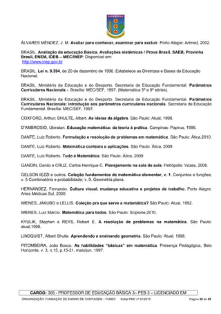 ORGANIZAÇÃO: FUNDAÇÃO DE ENSINO DE CONTAGEM – FUNEC Edital PMC nº 01/2015 Página 38 de 55
ÁLVARES MÉNDEZ, J. M. Avaliar para conhecer, examinar para excluir. Porto Alegre: Artmed, 2002.
BRASIL. Avaliação da educação Básica. Avaliações sistêmicas / Prova Brasil, SAEB, Provinha
Brasil, ENEM, IDEB – MEC/INEP: Disponível em:
http://www.inep.gov.br
BRASIL. Lei n. 9.394, de 20 de dezembro de 1996. Estabelece as Diretrizes e Bases da Educação
Nacional.
BRASIL. Ministério da Educação e do Desporto. Secretaria de Educação Fundamental. Parâmetros
Curriculares Nacionais -. Brasília: MEC/SEF, 1997. (Matemática 5ª a 8ª séries).
BRASIL. Ministério da Educação e do Desporto. Secretaria de Educação Fundamental. Parâmetros
Curriculares Nacionais: introdução aos parâmetros curriculares nacionais. Secretaria de Educação
Fundamental. Brasília: MEC/SEF, 1997.
COXFORD, Arthur; SHULTE, Albert. As ideias da álgebra. São Paulo: Atual, 1998.
D’AMBROSIO, Ubiratan. Educação matemática: da teoria à prática. Campinas: Papirus, 1996.
DANTE, Luiz Roberto. Formulação e resolução de problemas em matemática. São Paulo: Ática,2010.
DANTE, Luiz Roberto. Matemática contexto e aplicações. São Paulo: Ática, 2009
DANTE, Luiz Roberto. Tudo é Matemática. São Paulo: Ática, 2009
GANDIN, Danilo e CRUZ, Carlos Henrique C. Planejamento na sala de aula. Petrópolis: Vozes, 2006.
GELSON IEZZI e outros. Coleção fundamentos de matemática elementar, v. 1. Conjuntos e funções;
v. 5 Combinatória e probabilidade; v. 9. Geometria plana.
HERNÁNDEZ, Fernando. Cultura visual, mudança educativa e projetos de trabalho. Porto Alegre:
Artes Médicas Sul, 2000.
IMENES, JAKUBO e LELLIS. Coleção pra que serve a matemática? São Paulo: Atual, 1992.
IMENES, Luiz Márcio. Matemática para todos. São Paulo: Scipione,2010.
KYULIK, Stephen e REYS, Robert E. A resolução de problemas na matemática. São Paulo:
atual,1998.
LINDQUIST, Albert Shulte. Aprendendo e ensinando geometria. São Paulo: Atual, 1998.
PITOMBEIRA, João Bosco. As habilidades “básicas” em matemática. Presença Pedagógica, Belo
Horizonte, v. 3, n.15, p.15-21, maio/jun. 1997.
CARGO: 305 - PROFESSOR DE EDUCAÇÃO BÁSICA 3– PEB 3 – LICENCIADO EM
 