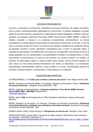 ORGANIZAÇÃO: FUNDAÇÃO DE ENSINO DE CONTAGEM – FUNEC Edital PMC nº 01/2015 Página 39 de 55
GEOGRAFIA
CONTEÚDO PROGRAMÁTICO
Currículo e construção do conhecimento. Parâmetros Curriculares Nacionais; Os projetos de trabalho:
teoria e prática, interdisciplinaridade, globalização do conhecimento. O trabalho pedagógico na escola:
gestão do processo educativo, planejamento e organização do trabalho pedagógico, métodos e técnicas,
avaliação. As avaliações sistêmicas: Prova Brasil, SAEB, Provinha Brasil, ENEM, SIMAVE, o IDEB. As
relações sociedade e natureza e os problemas socioambientais contemporâneos: os biomas
antropogênicos e a preservação da biodiversidade nas discussões internacionais. A natureza, o modo de
vida e a produção de bens de consumo na economia dos materiais. Paradigmas de orientações teóricas
da geografia: conceitos e temas, abordagens metodológicas para o ensino na educação básica. A
avaliação da aprendizagem nos Referenciais Curriculares de Contagem/MG. Documentos de leitura do
espaço geográfico em sua representação e as possibilidades de trabalho na educação básica. A ordem
internacional, as transnacionais, as zonas de livre comércio, os circuitos mundiais e os conflitos, as
fronteiras, as redes legais e ilegais e o papel do Brasil nesse contexto. Usos do território brasileiro: do
meio natural ao meio técnico-científico-informacional com ênfase na biopirataria e na etnopirataria.
Espacialidades e territorialidades urbanas e rurais no Brasil e no mundo. Territorialização perversa de
excluídos no espaço brasileiro: os camponeses, os afro-brasileiros e os indígenas.
SUGESTÕES BIBLIOGRÁFICAS
ÁLVARES MÉNDEZ, J. M. Avaliar para conhecer, examinar para excluir. Porto Alegre: Artmed, 2002.
BRASIL. Secretaria de Educação Média e Tecnológica. Ministério de Educação e Cultura. Parâmetros
Curriculares Nacionais – Geografia. Brasília MEC/SEF, 1998
BRASIL. Avaliação da educação Básica. Avaliações sistêmicas / Prova Brasil, SAEB, Provinha
Brasil, ENEM, IDEB – MEC/INEP: Disponível em:
http://www.inep.gov.br
BRASIL. Lei n. 9.394, de 20 de dezembro de 1996. Estabelece as Diretrizes e Bases da Educação
Nacional.
BRASIL. Ministério da Educação e do Desporto. Secretaria de Educação Fundamental. Parâmetros
Curriculares Nacionais: introdução aos parâmetros curriculares nacionais. Secretaria de Educação
Fundamental. Brasília: MEC/SEF, 1997.
GANDIN, Danilo e CRUZ, Carlos Henrique C. Planejamento na sala de aula. Petrópolis: Vozes, 2006.
GONÇALVES-PORTO, Carlos Walter. A água não se nega a ninguém. Observatório Latino americano
de Geopolítica. 19/02/2008. Disponível em : <
http://portalpbh.pbh.gov.br/pbh/ecp/files.do?evento=download&urlArqPlc=Agua_nao_se_nega_a_ningue
m.pdf>
 