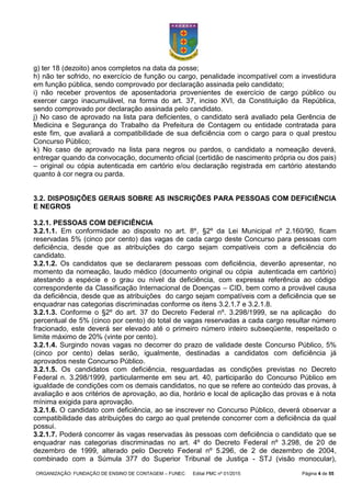 ORGANIZAÇÃO: FUNDAÇÃO DE ENSINO DE CONTAGEM – FUNEC Edital PMC nº 01/2015 Página 4 de 55
g) ter 18 (dezoito) anos completos na data da posse;
h) não ter sofrido, no exercício de função ou cargo, penalidade incompatível com a investidura
em função pública, sendo comprovado por declaração assinada pelo candidato;
i) não receber proventos de aposentadoria provenientes de exercício de cargo público ou
exercer cargo inacumulável, na forma do art. 37, inciso XVI, da Constituição da República,
sendo comprovado por declaração assinada pelo candidato.
j) No caso de aprovado na lista para deficientes, o candidato será avaliado pela Gerência de
Medicina e Segurança do Trabalho da Prefeitura de Contagem ou entidade contratada para
este fim, que avaliará a compatibilidade de sua deficiência com o cargo para o qual prestou
Concurso Público;
k) No caso de aprovado na lista para negros ou pardos, o candidato a nomeação deverá,
entregar quando da convocação, documento oficial (certidão de nascimento própria ou dos pais)
– original ou cópia autenticada em cartório e/ou declaração registrada em cartório atestando
quanto à cor negra ou parda.
3.2. DISPOSIÇÕES GERAIS SOBRE AS INSCRIÇÕES PARA PESSOAS COM DEFICIÊNCIA
E NEGROS
3.2.1. PESSOAS COM DEFICIÊNCIA
3.2.1.1. Em conformidade ao disposto no art. 8º, §2º da Lei Municipal nº 2.160/90, ficam
reservadas 5% (cinco por cento) das vagas de cada cargo deste Concurso para pessoas com
deficiência, desde que as atribuições do cargo sejam compatíveis com a deficiência do
candidato.
3.2.1.2. Os candidatos que se declararem pessoas com deficiência, deverão apresentar, no
momento da nomeação, laudo médico (documento original ou cópia autenticada em cartório)
atestando a espécie e o grau ou nível da deficiência, com expressa referência ao código
correspondente da Classificação Internacional de Doenças – CID, bem como a provável causa
da deficiência, desde que as atribuições do cargo sejam compatíveis com a deficiência que se
enquadrar nas categorias discriminadas conforme os itens 3.2.1.7 e 3.2.1.8.
3.2.1.3. Conforme o §2º do art. 37 do Decreto Federal nº. 3.298/1999, se na aplicação do
percentual de 5% (cinco por cento) do total de vagas reservadas a cada cargo resultar número
fracionado, este deverá ser elevado até o primeiro número inteiro subseqüente, respeitado o
limite máximo de 20% (vinte por cento).
3.2.1.4. Surgindo novas vagas no decorrer do prazo de validade deste Concurso Público, 5%
(cinco por cento) delas serão, igualmente, destinadas a candidatos com deficiência já
aprovados neste Concurso Público.
3.2.1.5. Os candidatos com deficiência, resguardadas as condições previstas no Decreto
Federal n. 3.298/1999, particularmente em seu art. 40, participarão do Concurso Público em
igualdade de condições com os demais candidatos, no que se refere ao conteúdo das provas, à
avaliação e aos critérios de aprovação, ao dia, horário e local de aplicação das provas e à nota
mínima exigida para aprovação.
3.2.1.6. O candidato com deficiência, ao se inscrever no Concurso Público, deverá observar a
compatibilidade das atribuições do cargo ao qual pretende concorrer com a deficiência da qual
possui.
3.2.1.7. Poderá concorrer às vagas reservadas às pessoas com deficiência o candidato que se
enquadrar nas categorias discriminadas no art. 4º do Decreto Federal nº 3.298, de 20 de
dezembro de 1999, alterado pelo Decreto Federal nº 5.296, de 2 de dezembro de 2004,
combinado com a Súmula 377 do Superior Tribunal de Justiça - STJ (visão monocular),
 