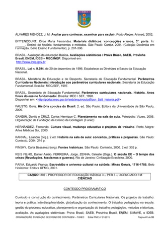 ORGANIZAÇÃO: FUNDAÇÃO DE ENSINO DE CONTAGEM – FUNEC Edital PMC nº 01/2015 Página 41 de 55
ÁLVARES MÉNDEZ, J. M. Avaliar para conhecer, examinar para excluir. Porto Alegre: Artmed, 2002.
BITTENCOURT, Circe Maria Fernandes. Materiais didáticos: concepções e usos, 3ª. parte. In:
______. Ensino de história: fundamentos e métodos. São Paulo: Cortez, 2004. (Coleção Docência em
Formação. Série Ensino Fundamental), p. 291-396.
BRASIL. Avaliação da educação Básica. Avaliações sistêmicas / Prova Brasil, SAEB, Provinha
Brasil, ENEM, IDEB – MEC/INEP: Disponível em:
http://www.inep.gov.br
BRASIL. Lei n. 9.394, de 20 de dezembro de 1996. Estabelece as Diretrizes e Bases da Educação
Nacional.
BRASIL. Ministério da Educação e do Desporto. Secretaria de Educação Fundamental. Parâmetros
Curriculares Nacionais: introdução aos parâmetros curriculares nacionais. Secretaria de Educação
Fundamental. Brasília: MEC/SEF, 1997.
BRASIL. Secretaria de Educação Fundamental. Parâmetros curriculares nacionais. História. Anos
finais do ensino fundamental. Brasília: MEC / SEF, 1998.
Disponível em: <http://portal.mec.gov.br/seb/arquivos/pdf/pcn_5a8_historia.pdf>
FAUSTO, Boris. História concisa do Brasil. 2. ed. São Paulo: Editora da Universidade de São Paulo,
2006.
GANDIN, Danilo e CRUZ, Carlos Henrique C. Planejamento na sala de aula. Petrópolis: Vozes, 2006.
Organização da Fundação de Ensino de Contagem (Funec)
HERNÁNDEZ, Fernando. Cultura visual, mudança educativa e projetos de trabalho. Porto Alegre:
Artes Médicas Sul, 2000.
KARNAL, Leandro (org.). 2 ed. História na sala de aula: conceitos, práticas e propostas. São Paulo:
Contexto, 2004. 216 p.
PINSKY, Carla Bassanezi (org). Fontes históricas. São Paulo: Contexto, 2006. 2 ed. 302 p.
REIS FILHO, Daniel Aarão, FERREIRA, Jorge, ZENHA, Celeste (Orgs.). O século XX – O tempo das
crises (Revoluções, fascismos e guerras). Rio de Janeiro: Civilização Brasileira, 2000.
PAIVA, Eduardo França. Escravidão e universo cultural na colônia: Minas Gerais, 1716-1789. Belo
Horizonte: Editora UFMG, 2001.
CARGO: 307 - PROFESSOR DE EDUCAÇÃO BÁSICA 3 – PEB 3 – LICENCIADO EM
CIÊNCIAS
CONTEÚDO PROGRAMÁTICO
Currículo e construção do conhecimento. Parâmetros Curriculares Nacionais. Os projetos de trabalho:
teoria e prática, interdisciplinaridade, globalização do conhecimento. O trabalho pedagógico na escola:
gestão do processo educativo, planejamento e organização do trabalho pedagógico, métodos e técnicas,
avaliação. As avaliações sistêmicas: Prova Brasil, SAEB, Provinha Brasil, ENEM, SIMAVE, o IDEB.
 