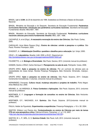 ORGANIZAÇÃO: FUNDAÇÃO DE ENSINO DE CONTAGEM – FUNEC Edital PMC nº 01/2015 Página 43 de 55
BRASIL. Lei n. 9.394, de 20 de dezembro de 1996. Estabelece as Diretrizes e Bases da Educação
Nacional.
BRASIL. Ministério da Educação e do Desporto. Secretaria de Educação Fundamental. Parâmetros
Curriculares Nacionais: introdução aos parâmetros curriculares nacionais. Secretaria de Educação
Fundamental. Brasília: MEC/SEF, 1997.
BRASIL. Ministério da Educação. Secretaria de Educação Fundamental. Parâmetros curriculares
nacionais ciências para ensino fundamental. Brasília: MEC, SEF, 1998.
CACHAPUZ, A. et al (Orgs.). A necessária renovação do ensino das Ciências. São Paulo: Cortez,
2005.
CARVALHO, Anna Maria Pessoa (Org.). Ensino de ciências: unindo a pesquisa e a prática. São
Paulo: Pioneira Thompson, 2004.
CHASSOT, A. I. Alfabetização Científica: questões e desafios para a educação. Ijuí: Unijuí, 2000.
CRUZ, J. B. Laboratórios. Brasília: UnB, 2009. p.25-61. Disponível em:
http://portaldoprofessor.mec.gov.br/storage/materiais/0000013620.pdf
FAVARETTO. J. A. Biologia e Diversidade. São Paulo: Saraiva, 2013. (incluindo manual do professor)
GANDIN, Danilo e CRUZ, Carlos Henrique C. Planejamento na sala de aula. Petrópolis: Vozes, 2006.
GRUPO APEC: Ação e pesquisa no ensino de ciências. Por um currículo de ciências para as
necessidades de nosso tempo. Revista Presença Pedagógica, Belo Horizonte: Dimensão, maio/jun.
2003.
GRUPO APEC: Ação e pesquisa no ensino de ciências. São Paulo: Scipione, 2011. Coleção
Construindo Consciências. 4 volumes. (incluindo manual do professor)
HERNÁNDEZ, Fernando. Cultura visual, mudança educativa e projetos de trabalho. Porto Alegre:
Artes Médicas Sul, 2000.
MÁXIMO, A.; ALVARENGA, B. Física Contextos e Aplicações. São Paulo: Scipione, 2013. (incluindo
manual do professor)
MORTIMER, E. F. Linguagem e formação de conceitos no ensino de Ciências. Belo Horizonte:
UFMG, 2000.
MORTIMER, E.F.; MACHADO, A.H. Química. São Paulo: Scipione. 2013.(incluindo manual do
professor)
PAULA, Helder de Figueiredo. Experimentos e experiências. Presença Pedagógica. v 10 n. 60. 2004.
SANTOS, Wildson Luiz Pereira dos. Contextualização no ensino de Ciências por meio de temas
CTS em uma perspectiva crítica. Ciência & Ensino, Campinas: v.1, p.1-12, 2007.
<http://prc.ifsp.edu.br/ojs/index.php/cienciaeensino/article/view/149/120>
SANTOS, W. L. P.; MÓL, G. S. Química Cidadã. São Paulo: AJS, 2013. (incluindo manual do
professor).
 
