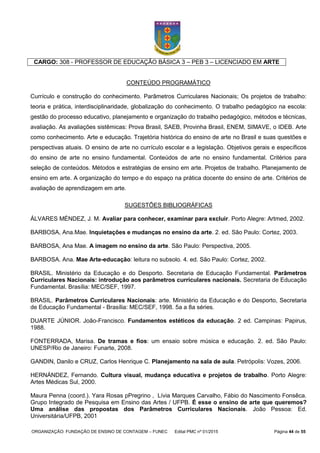 ORGANIZAÇÃO: FUNDAÇÃO DE ENSINO DE CONTAGEM – FUNEC Edital PMC nº 01/2015 Página 44 de 55
CARGO: 308 - PROFESSOR DE EDUCAÇÃO BÁSICA 3 – PEB 3 – LICENCIADO EM ARTE
CONTEÚDO PROGRAMÁTICO
Currículo e construção do conhecimento. Parâmetros Curriculares Nacionais; Os projetos de trabalho:
teoria e prática, interdisciplinaridade, globalização do conhecimento. O trabalho pedagógico na escola:
gestão do processo educativo, planejamento e organização do trabalho pedagógico, métodos e técnicas,
avaliação. As avaliações sistêmicas: Prova Brasil, SAEB, Provinha Brasil, ENEM, SIMAVE, o IDEB. Arte
como conhecimento. Arte e educação. Trajetória histórica do ensino de arte no Brasil e suas questões e
perspectivas atuais. O ensino de arte no currículo escolar e a legislação. Objetivos gerais e específicos
do ensino de arte no ensino fundamental. Conteúdos de arte no ensino fundamental. Critérios para
seleção de conteúdos. Métodos e estratégias de ensino em arte. Projetos de trabalho. Planejamento de
ensino em arte. A organização do tempo e do espaço na prática docente do ensino de arte. Critérios de
avaliação de aprendizagem em arte.
SUGESTÕES BIBLIOGRÁFICAS
ÁLVARES MÉNDEZ, J. M. Avaliar para conhecer, examinar para excluir. Porto Alegre: Artmed, 2002.
BARBOSA, Ana.Mae. Inquietações e mudanças no ensino da arte. 2. ed. São Paulo: Cortez, 2003.
BARBOSA, Ana Mae. A imagem no ensino da arte. São Paulo: Perspectiva, 2005.
BARBOSA. Ana. Mae Arte-educação: leitura no subsolo. 4. ed. São Paulo: Cortez, 2002.
BRASIL. Ministério da Educação e do Desporto. Secretaria de Educação Fundamental. Parâmetros
Curriculares Nacionais: introdução aos parâmetros curriculares nacionais. Secretaria de Educação
Fundamental. Brasília: MEC/SEF, 1997.
BRASIL. Parâmetros Curriculares Nacionais: arte. Ministério da Educação e do Desporto, Secretaria
de Educação Fundamental - Brasília: MEC/SEF, 1998. 5a a 8a séries.
DUARTE JÚNIOR. João-Francisco. Fundamentos estéticos da educação. 2 ed. Campinas: Papirus,
1988.
FONTERRADA, Marisa. De tramas e fios: um ensaio sobre música e educação. 2. ed. São Paulo:
UNESP/Rio de Janeiro: Funarte, 2008.
GANDIN, Danilo e CRUZ, Carlos Henrique C. Planejamento na sala de aula. Petrópolis: Vozes, 2006.
HERNÁNDEZ, Fernando. Cultura visual, mudança educativa e projetos de trabalho. Porto Alegre:
Artes Médicas Sul, 2000.
Maura Penna (coord.). Yara Rosas pPregrino , Lívia Marques Carvalho, Fábio do Nascimento Fonsêca.
Grupo Integrado de Pesquisa em Ensino das Artes / UFPB. É esse o ensino de arte que queremos?
Uma análise das propostas dos Parâmetros Curriculares Nacionais. João Pessoa: Ed.
Universitária/UFPB, 2001
 