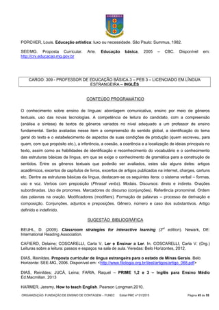 ORGANIZAÇÃO: FUNDAÇÃO DE ENSINO DE CONTAGEM – FUNEC Edital PMC nº 01/2015 Página 45 de 55
PORCHER, Louis. Educação artística: luxo ou necessidade. São Paulo: Summus, 1982.
SEE/MG. Proposta Curricular. Arte. Educação básica, 2005 – CBC. Disponível em:
http://crv.educacao.mg.gov.br
CARGO: 309 - PROFESSOR DE EDUCAÇÃO BÁSICA 3 – PEB 3 – LICENCIADO EM LÍNGUA
ESTRANGEIRA – INGLÊS
CONTEÚDO PROGRAMÁTICO
O conhecimento sobre ensino de línguas: abordagem comunicativa, ensino por meio de gêneros
textuais, uso das novas tecnologias. A competência de leitura do candidato, com a compreensão
(análise e síntese) de textos de gêneros variados no nível adequado a um professor de ensino
fundamental. Serão avaliadas nesse item a compreensão do sentido global, a identificação do tema
geral do texto e o estabelecimento de aspectos de suas condições de produção (quem escreveu, para
quem, com que propósito etc.), a inferência, a coesão, a coerência e a localização de ideias principais no
texto, assim como as habilidades de identificação e reconhecimento do vocabulário e o conhecimento
das estruturas básicas da língua, em que se exige o conhecimento de gramática para a construção de
sentidos. Entre os gêneros textuais que poderão ser avaliados, estes são alguns deles: artigos
acadêmicos, excertos de capítulos de livros, excertos de artigos publicados na internet, charges, cartuns
etc. Dentre as estruturas básicas da língua, destacam-se os seguintes itens: o sistema verbal – formas,
uso e voz. Verbos com preposição (Phrasal verbs). Modais. Discursos: direto e indireto. Orações
subordinadas. Uso de pronomes. Marcadores do discurso (conjunções). Referência pronominal. Ordem
das palavras na oração. Modificadores (modifiers). Formação de palavras – processo de derivação e
composição. Conjunções, adjuntos e preposições. Gênero, número e caso dos substantivos. Artigo
definido e indefinido.
SUGESTÃO BIBLIOGRÁFICA
BEUHL, D. (2009). Classroom strategies for interactive learning (3rd
edition). Newark, DE:
International Reading Association.
CAFIERO, Delaine; COSCARELLI, Carla V. Ler e Ensinar a Ler. In. COSCARELLI, Carla V. (Org.)
Leituras sobre a leitura: passos e espaços na sala de aula. Veredas: Belo Horizontes, 2012.
DIAS, Reinildes. Proposta curricular de língua estrangeira para o estado de Minas Gerais. Belo
Horizonte: SEE-MG, 2006. Disponível em: <http://www.filologia.org.br/ileel/artigos/artigo_068.pdf>
DIAS, Reinildes; JUCÁ, Leina; FARIA, Raquel – PRIME 1,2 e 3 – Inglês para Ensino Médio
Ed.Macmillan. 2013
HARMER. Jeremy. How to teach English. Pearson Longman.2010.
 