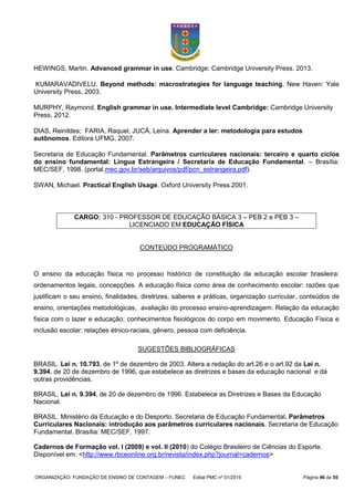 ORGANIZAÇÃO: FUNDAÇÃO DE ENSINO DE CONTAGEM – FUNEC Edital PMC nº 01/2015 Página 46 de 55
HEWINGS, Martin. Advanced grammar in use. Cambridge: Cambridge University Press. 2013.
KUMARAVADIVELU. Beyond methods: macrostrategies for language teaching. New Haven: Yale
University Press, 2003.
MURPHY, Raymond. English grammar in use. Intermediate level Cambridge: Cambridge University
Press, 2012.
DIAS, Reinildes; FARIA, Raquel, JUCÁ, Leina. Aprender a ler: metodologia para estudos
autônomos. Editora UFMG, 2007.
Secretaria de Educação Fundamental. Parâmetros curriculares nacionais: terceiro e quarto ciclos
do ensino fundamental: Língua Estrangeira / Secretaria de Educação Fundamental. – Brasília:
MEC/SEF, 1998. (portal.mec.gov.br/seb/arquivos/pdf/pcn_estrangeira.pdf).
SWAN, Michael. Practical English Usage. Oxford University Press.2001.
CARGO: 310 - PROFESSOR DE EDUCAÇÃO BÁSICA 3 – PEB 2 e PEB 3 –
LICENCIADO EM EDUCAÇÃO FÍSICA
CONTEÚDO PROGRAMÁTICO
O ensino da educação física no processo histórico de constituição da educação escolar brasileira:
ordenamentos legais, concepções. A educação física como área de conhecimento escolar: razões que
justificam o seu ensino, finalidades, diretrizes, saberes e práticas, organização curricular, conteúdos de
ensino, orientações metodológicas, avaliação do processo ensino-aprendizagem. Relação da educação
fisica com o lazer e educação; conhecimentos fisiológicos do corpo em movimento. Educação Física e
inclusão escolar: relações étnico-raciais, gênero, pessoa com deficiência.
SUGESTÕES BIBLIOGRÁFICAS
BRASIL. Lei n. 10.793, de 1º de dezembro de 2003. Altera a redação do art.26 e o art.92 da Lei n.
9.394, de 20 de dezembro de 1996, que estabelece as diretrizes e bases da educação nacional e dá
outras providências.
BRASIL. Lei n. 9.394, de 20 de dezembro de 1996. Estabelece as Diretrizes e Bases da Educação
Nacional.
BRASIL. Ministério da Educação e do Desporto. Secretaria de Educação Fundamental. Parâmetros
Curriculares Nacionais: introdução aos parâmetros curriculares nacionais. Secretaria de Educação
Fundamental. Brasília: MEC/SEF, 1997.
Cadernos de Formação vol. I (2009) e vol. II (2010) do Colégio Brasileiro de Ciências do Esporte.
Disponível em: <http://www.rbceonline.org.br/revista/index.php?journal=cadernos>
 