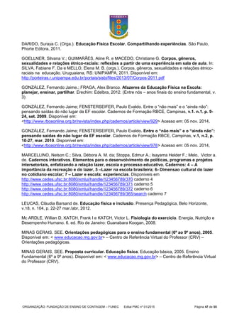 ORGANIZAÇÃO: FUNDAÇÃO DE ENSINO DE CONTAGEM – FUNEC Edital PMC nº 01/2015 Página 47 de 55
DARIDO, Suraya C. (Orga.). Educação Física Escolar. Compartilhando experiências. São Paulo,
Phorte Editora, 2011.
GOELLNER, Silvana V.; GUIMARÃES, Aline R. e MACEDO, Christiane G. Corpos, gêneros,
sexualidades e relações étnico-raciais: reflexões a partir de uma experiência em sala de aula. In:
SILVA, Fabiane F. Da e MELLO, Elena M. B. (orgs.). Corpos, gêneros, sexualidades e relações étnico-
raciais na educação. Uruguaiana, RS: UNIPAMPA, 2011. Disponível em:
http://porteiras.r.unipampa.edu.br/portais/sisbi/files/2013/07/Corpos-2011.pdf
GONZÁLEZ, Fernando Jaime.; FRAGA, Alex Branco. Afazeres da Educação Física na Escola:
planejar, ensinar, partilhar. Erechim: Edelbra, 2012. (Entre nós – anos finais do ensino fundamental, v.
3)
GONZÁLEZ, Fernando Jaime; FENSTERSEIFER, Paulo Evaldo. Entre o “não mais” e o “ainda não”:
pensando saídas do não lugar da EF escolar. Cadernos de Formação RBCE, Campinas, v.1. n.1. p. 9-
24, set. 2009. Disponível em:
<http://www.rbceonline.org.br/revista/index.php/cadernos/article/view/929> Acesso em: 05 nov. 2014,
GONZÁLEZ, Fernando Jaime; FENSTERSEIFER, Paulo Evaldo. Entre o “não mais” e o “ainda não”:
pensando saídas do não lugar da EF escolar. Cadernos de Formação RBCE, Campinas, v.1, n.2, p.
10-27, mar. 2010. Disponível em:
<http://www.rbceonline.org.br/revista/index.php/cadernos/article/view/978> Acesso em: 05 nov. 2014,
MARCELLINO, Nelson C.; Silva, Débora A. M. da; Stoppa, Edmur A.; Isayama Helder F.; Melo, Victor a.
de. Cadernos interativos. Elementos para o desenvolvimento de políticas, programas e projetos
intersetoriais, enfatizando a relação lazer, escola e processo educativo. Cadernos: 4 – A
importância da recreação e do lazer, 5 –Lazer na escola brasileira; 6- Dimensao cultural do lazer
no cotidiano escolar; 7 – Lazer e escola: experiencias. Disponiveis em
http://www.cedes.ufsc.br:8080/xmlui/handle/123456789/370 caderno 4
http://www.cedes.ufsc.br:8080/xmlui/handle/123456789/371 caderno 5
http://www.cedes.ufsc.br:8080/xmlui/handle/123456789/372 caderno 6
http://www.cedes.ufsc.br:8080/xmlui/handle/123456789/365/search caderno 7
LEUCAS, Cláudia Barsand de. Educação física e inclusão. Presença Pedagógica, Belo Horizonte,
v.18, n. 104, p. 22-27 mar./abr, 2012.
Mc ARDLE, Willian D, KATCH, Frank I e KATCH, Victor L. Fisiologia do exercício. Energia, Nutrição e
Desempenho Humano. 6. ed. Rio de Janeiro: Guanabara Koogan, 2008.
MINAS GERAIS. SEE. Orientações pedagógicas para o ensino fundamental (6º ao 9º anos), 2005.
Disponível em: < www.educacao.mg.gov.br> – Centro de Referência Virtual do Professor (CRV) –
Orientações pedagógicas.
MINAS GERAIS. SEE. Proposta curricular. Educação física. Educação básica, 2005. Ensino
Fundamental (6º a 9º anos). Disponível em: < www.educacao.mg.gov.br> – Centro de Referência Virtual
do Professor (CRV).
 