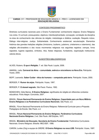 ORGANIZAÇÃO: FUNDAÇÃO DE ENSINO DE CONTAGEM – FUNEC Edital PMC nº 01/2015 Página 48 de 55
CARGO: 311 - PROFESSOR DE EDUCAÇÃO BÁSICA 3 – PEB 3 – LICENCIADO EM
EDUCAÇÃO RELIGIOSA
CONTEÚDO PROGRAMÁTICO
Diretrizes curriculares nacionais para o Ensino Fundamental: conhecimento religioso; Ensino Religioso
nos ciclos. O currículo: pressupostos; objetivos; interdisciplinaridade; concepção; correlação da disciplina
na área de conhecimento das ciências da religião; metodologia e didática; avaliação. Respeito mútuo.
Diálogo inter-religioso. Justiça. Solidariedade. Conhecimento existencial; secularização. Elementos
histórica das grandes tradições religiões (hinduísmo, budismo, judaísmo, cristianismo e islamismo), das
religiões afro-brasileira e dos novos movimentos religiosos nos seguintes registros: crenças, livros
sagrados, lugares sagrados, símbolos, ritos, festas religiosas, fundadores, organização institucional,
valores éticos.
SUGESTÕES BIBLIOGRÁFICAS
ALVES, Rubens. O que é Religião. 7. ed. São Paulo: Loyola, 2006.
AMARAL, Leila. Carnaval da Alma – comunidade, esência e sincretismo na Nova Era. Petrópolis:
Vozes, 2000.
BOFF, Leonardo. Saber Cuidar - ética do humano – compaixão pela terra. Petrópolis: Vozes, 2000.
BERGER, P. Rumor de anjos. Petrópolis: Vozes, 1997.
BERGER, P. O dossel sagrado. São Paulo: Paulus, 1992.
BÜNDCHEN, Célia Marize. O Ensino Religioso: significados de religião em diferentes contextos
educativos. Porto Alegre: Concórdia, 2007 .
BRASIL. Fórum Nacional Permanente do Ensino Religioso. Capacidade para um Novo Milênio:
Ensino Religioso e os Parâmetros Curriculares Nacionais. São Paulo, s.d.
BRASIL. Fórum Nacional Permanente do Ensino Religioso: Referencial Curricular para a Proposta
Pedagógica da Escola. São Paulo, s.d.
BRASIL. Fórum Nacional Permanente do Ensino Religioso. Parâmetros Curriculares
Nacionais:Ensino Religioso. 2 ed. São Paulo: AM Edições, 1977.
BRASIL. Ministério da Educação. Secretaria de Ensino Fundamental. Parâmetros Curriculares
Nacionais. Ensino Religioso. Brasília: MEC/SEF, 1998.
CARON, Lurdes (Org) e equipe do GRERE. O Ensino Religioso na nova LDB. Petrópolis: Vozes, 1997.
 