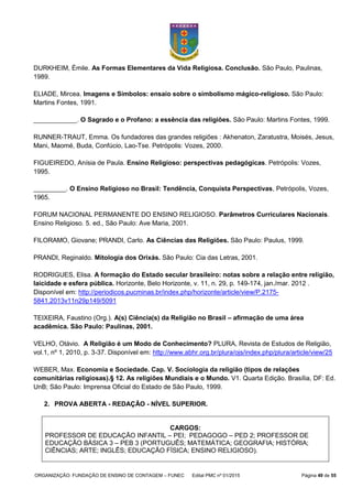 ORGANIZAÇÃO: FUNDAÇÃO DE ENSINO DE CONTAGEM – FUNEC Edital PMC nº 01/2015 Página 49 de 55
DURKHEIM, Émile. As Formas Elementares da Vida Religiosa. Conclusão. São Paulo, Paulinas,
1989.
ELIADE, Mircea. Imagens e Símbolos: ensaio sobre o simbolismo mágico-religioso. São Paulo:
Martins Fontes, 1991.
____________. O Sagrado e o Profano: a essência das religiões. São Paulo: Martins Fontes, 1999.
RUNNER-TRAUT, Emma. Os fundadores das grandes religiões : Akhenaton, Zaratustra, Moisés, Jesus,
Mani, Maomé, Buda, Confúcio, Lao-Tse. Petrópolis: Vozes, 2000.
FIGUEIREDO, Anísia de Paula. Ensino Religioso: perspectivas pedagógicas. Petrópolis: Vozes,
1995.
_________. O Ensino Religioso no Brasil: Tendência, Conquista Perspectivas, Petrópolis, Vozes,
1965.
FORUM NACIONAL PERMANENTE DO ENSINO RELIGIOSO. Parâmetros Curriculares Nacionais.
Ensino Religioso. 5. ed., São Paulo: Ave Maria, 2001.
FILORAMO, Giovane; PRANDI, Carlo. As Ciências das Religiões. São Paulo: Paulus, 1999.
PRANDI, Reginaldo. Mitologia dos Orixás. São Paulo: Cia das Letras, 2001.
RODRIGUES, Elisa. A formação do Estado secular brasileiro: notas sobre a relação entre religião,
laicidade e esfera pública. Horizonte, Belo Horizonte, v. 11, n. 29, p. 149-174, jan./mar. 2012 .
Disponível em: http://periodicos.pucminas.br/index.php/horizonte/article/view/P.2175-
5841.2013v11n29p149/5091
TEIXEIRA, Faustino (Org.). A(s) Ciência(s) da Religião no Brasil – afirmação de uma área
acadêmica. São Paulo: Paulinas, 2001.
VELHO, Otávio. A Religião é um Modo de Conhecimento? PLURA, Revista de Estudos de Religião,
vol.1, nº 1, 2010, p. 3-37. Disponível em: http://www.abhr.org.br/plura/ojs/index.php/plura/article/view/25
WEBER, Max. Economia e Sociedade. Cap. V. Sociologia da religião (tipos de relações
comunitárias religiosas).§ 12. As religiões Mundiais e o Mundo. V1. Quarta Edição. Brasília, DF: Ed.
UnB; São Paulo: Imprensa Oficial do Estado de São Paulo, 1999.
2. PROVA ABERTA - REDAÇÃO - NÍVEL SUPERIOR.
CARGOS:
PROFESSOR DE EDUCAÇÃO INFANTIL – PEI; PEDAGOGO – PED 2; PROFESSOR DE
EDUCAÇÃO BÁSICA 3 – PEB 3 (PORTUGUÊS; MATEMÁTICA; GEOGRAFIA; HISTÓRIA;
CIÊNCIAS; ARTE; INGLÊS; EDUCAÇÃO FÍSICA; ENSINO RELIGIOSO).
 