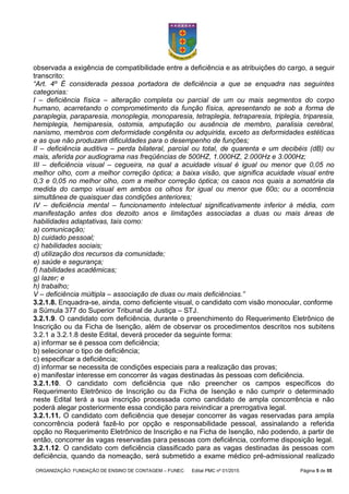 ORGANIZAÇÃO: FUNDAÇÃO DE ENSINO DE CONTAGEM – FUNEC Edital PMC nº 01/2015 Página 5 de 55
observada a exigência de compatibilidade entre a deficiência e as atribuições do cargo, a seguir
transcrito:
“Art. 4º É considerada pessoa portadora de deficiência a que se enquadra nas seguintes
categorias:
I – deficiência física – alteração completa ou parcial de um ou mais segmentos do corpo
humano, acarretando o comprometimento da função física, apresentando se sob a forma de
paraplegia, paraparesia, monoplegia, monoparesia, tetraplegia, tetraparesia, triplegia, triparesia,
hemiplegia, hemiparesia, ostomia, amputação ou ausência de membro, paralisia cerebral,
nanismo, membros com deformidade congênita ou adquirida, exceto as deformidades estéticas
e as que não produzam dificuldades para o desempenho de funções;
II – deficiência auditiva – perda bilateral, parcial ou total, de quarenta e um decibéis (dB) ou
mais, aferida por audiograma nas freqüências de 500HZ, 1.000HZ, 2.000Hz e 3.000Hz;
III – deficiência visual – cegueira, na qual a acuidade visual é igual ou menor que 0,05 no
melhor olho, com a melhor correção óptica; a baixa visão, que significa acuidade visual entre
0,3 e 0,05 no melhor olho, com a melhor correção óptica; os casos nos quais a somatória da
medida do campo visual em ambos os olhos for igual ou menor que 60o; ou a ocorrência
simultânea de quaisquer das condições anteriores;
IV – deficiência mental – funcionamento intelectual significativamente inferior à média, com
manifestação antes dos dezoito anos e limitações associadas a duas ou mais áreas de
habilidades adaptativas, tais como:
a) comunicação;
b) cuidado pessoal;
c) habilidades sociais;
d) utilização dos recursos da comunidade;
e) saúde e segurança;
f) habilidades acadêmicas;
g) lazer; e
h) trabalho;
V – deficiência múltipla – associação de duas ou mais deficiências.”
3.2.1.8. Enquadra-se, ainda, como deficiente visual, o candidato com visão monocular, conforme
a Súmula 377 do Superior Tribunal de Justiça – STJ.
3.2.1.9. O candidato com deficiência, durante o preenchimento do Requerimento Eletrônico de
Inscrição ou da Ficha de Isenção, além de observar os procedimentos descritos nos subitens
3.2.1 a 3.2.1.8 deste Edital, deverá proceder da seguinte forma:
a) informar se é pessoa com deficiência;
b) selecionar o tipo de deficiência;
c) especificar a deficiência;
d) informar se necessita de condições especiais para a realização das provas;
e) manifestar interesse em concorrer às vagas destinadas às pessoas com deficiência.
3.2.1.10. O candidato com deficiência que não preencher os campos específicos do
Requerimento Eletrônico de Inscrição ou da Ficha de Isenção e não cumprir o determinado
neste Edital terá a sua inscrição processada como candidato de ampla concorrência e não
poderá alegar posteriormente essa condição para reivindicar a prerrogativa legal.
3.2.1.11. O candidato com deficiência que desejar concorrer às vagas reservadas para ampla
concorrência poderá fazê-lo por opção e responsabilidade pessoal, assinalando a referida
opção no Requerimento Eletrônico de Inscrição e na Ficha de Isenção, não podendo, a partir de
então, concorrer às vagas reservadas para pessoas com deficiência, conforme disposição legal.
3.2.1.12. O candidato com deficiência classificado para as vagas destinadas às pessoas com
deficiência, quando da nomeação, será submetido a exame médico pré-admissional realizado
 