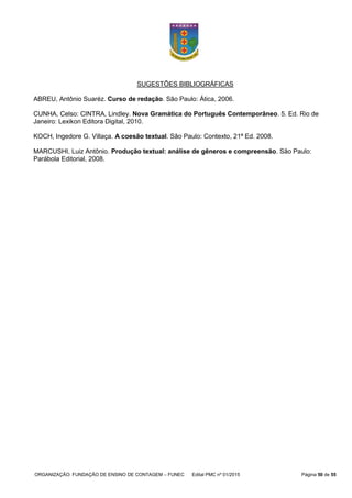 ORGANIZAÇÃO: FUNDAÇÃO DE ENSINO DE CONTAGEM – FUNEC Edital PMC nº 01/2015 Página 50 de 55
SUGESTÕES BIBLIOGRÁFICAS
ABREU, Antônio Suaréz. Curso de redação. São Paulo: Ática, 2006.
CUNHA, Celso: CINTRA, Lindley. Nova Gramática do Português Contemporâneo. 5. Ed. Rio de
Janeiro: Lexikon Editora Digital, 2010.
KOCH, Ingedore G. Villaça. A coesão textual. São Paulo: Contexto, 21ª Ed. 2008.
MARCUSHI, Luiz Antônio. Produção textual: análise de gêneros e compreensão. São Paulo:
Parábola Editorial, 2008.
 