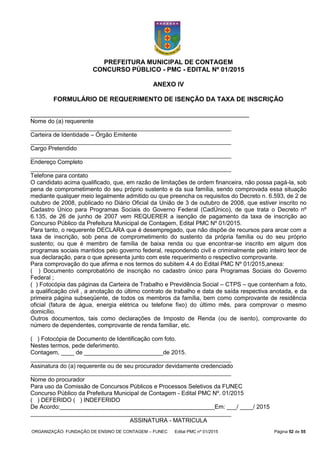 ORGANIZAÇÃO: FUNDAÇÃO DE ENSINO DE CONTAGEM – FUNEC Edital PMC nº 01/2015 Página 52 de 55
PREFEITURA MUNICIPAL DE CONTAGEM
CONCURSO PÚBLICO - PMC - EDITAL Nº 01/2015
ANEXO IV
FORMULÁRIO DE REQUERIMENTO DE ISENÇÃO DA TAXA DE INSCRIÇÃO
_____________________________________________________________
Nome do (a) requerente
_____________________________________________________________
Carteira de Identidade – Órgão Emitente
_____________________________________________________________
Cargo Pretendido
_____________________________________________________________
Endereço Completo
_____________________________________________________________
Telefone para contato
O candidato acima qualificado, que, em razão de limitações de ordem financeira, não possa pagá-la, sob
pena de comprometimento do seu próprio sustento e da sua família, sendo comprovada essa situação
mediante qualquer meio legalmente admitido ou que preencha os requisitos do Decreto n. 6.593, de 2 de
outubro de 2008, publicado no Diário Oficial da União de 3 de outubro de 2008, que estiver inscrito no
Cadastro Único para Programas Sociais do Governo Federal (CadÚnico), de que trata o Decreto nº
6.135, de 26 de junho de 2007 vem REQUERER a isenção de pagamento da taxa de inscrição ao
Concurso Público da Prefeitura Municipal de Contagem, Edital PMC Nº 01/2015.
Para tanto, o requerente DECLARA que é desempregado, que não dispõe de recursos para arcar com a
taxa de inscrição, sob pena de comprometimento do sustento da própria família ou do seu próprio
sustento; ou que é membro de família de baixa renda ou que encontrar-se inscrito em algum dos
programas sociais mantidos pelo governo federal, respondendo civil e criminalmente pelo inteiro teor de
sua declaração, para o que apresenta junto com este requerimento o respectivo comprovante.
Para comprovação do que afirma e nos termos do subitem 4.4 do Edital PMC Nº 01/2015,anexa:
( ) Documento comprobatório de inscrição no cadastro único para Programas Sociais do Governo
Federal ;
( ) Fotocópia das páginas da Carteira de Trabalho e Previdência Social – CTPS – que contenham a foto,
a qualificação civil , a anotação do último contrato de trabalho e data de saída respectiva anotada, e da
primeira página subseqüente, de todos os membros da família, bem como comprovante de residência
oficial (fatura de água, energia elétrica ou telefone fixo) do último mês, para comprovar o mesmo
domicílio.
Outros documentos, tais como declarações de Imposto de Renda (ou de isento), comprovante do
número de dependentes, comprovante de renda familiar, etc.
( ) Fotocópia de Documento de Identificação com foto.
Nestes termos, pede deferimento.
Contagem, ____ de ________________________de 2015.
_____________________________________________________________
Assinatura do (a) requerente ou de seu procurador devidamente credenciado
_____________________________________________________________
Nome do procurador
Para uso da Comissão de Concursos Públicos e Processos Seletivos da FUNEC
Concurso Público da Prefeitura Municipal de Contagem - Edital PMC Nº. 01/2015
( ) DEFERIDO ( ) INDEFERIDO
De Acordo:_______________________________________________Em: ___/ ____/ 2015
_____________________________________________________________
ASSINATURA - MATRICULA
 