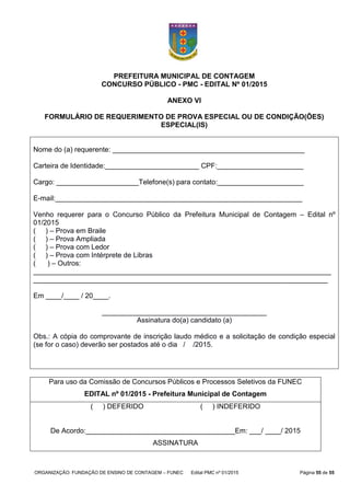 ORGANIZAÇÃO: FUNDAÇÃO DE ENSINO DE CONTAGEM – FUNEC Edital PMC nº 01/2015 Página 55 de 55
PREFEITURA MUNICIPAL DE CONTAGEM
CONCURSO PÚBLICO - PMC - EDITAL Nº 01/2015
ANEXO VI
FORMULÁRIO DE REQUERIMENTO DE PROVA ESPECIAL OU DE CONDIÇÃO(ÕES)
ESPECIAL(IS)
Nome do (a) requerente: _________________________________________________
Carteira de Identidade:________________________ CPF:______________________
Cargo: _____________________Telefone(s) para contato:______________________
E-mail:_______________________________________________________________
Venho requerer para o Concurso Público da Prefeitura Municipal de Contagem – Edital nº
01/2015
( ) – Prova em Braile
( ) – Prova Ampliada
( ) – Prova com Ledor
( ) – Prova com Intérprete de Libras
( ) – Outros:
____________________________________________________________________________
___________________________________________________________________________
Em ____/____ / 20____.
__________________________________________
Assinatura do(a) candidato (a)
Obs.: A cópia do comprovante de inscrição laudo médico e a solicitação de condição especial
(se for o caso) deverão ser postados até o dia / /2015.
Para uso da Comissão de Concursos Públicos e Processos Seletivos da FUNEC
EDITAL nº 01/2015 - Prefeitura Municipal de Contagem
( ) DEFERIDO ( ) INDEFERIDO
De Acordo:______________________________________Em: ___/ ____/ 2015
ASSINATURA
 